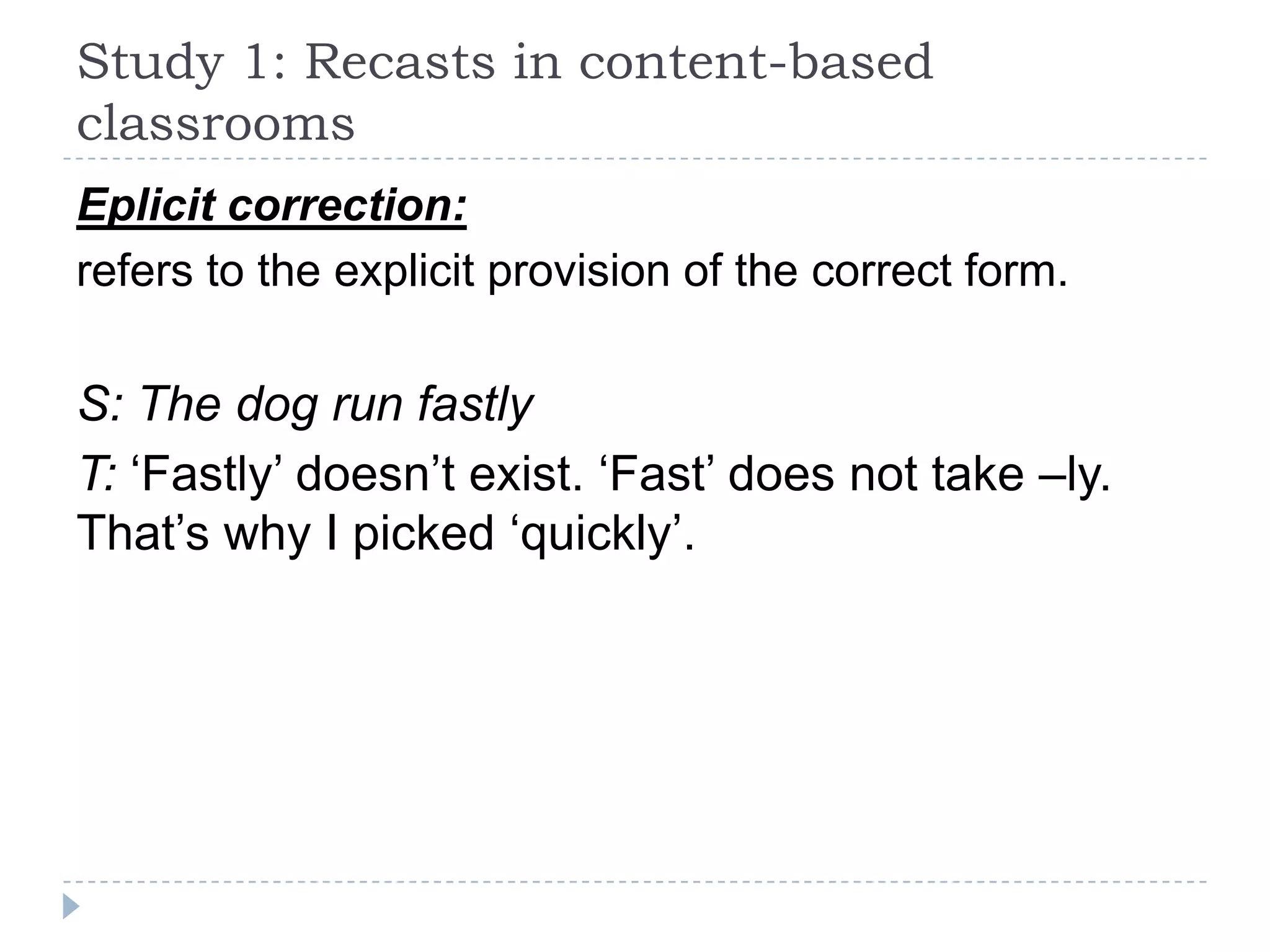 Eplicit correction:
refers to the explicit provision of the correct form.
S: The dog run fastly
T: ‘Fastly’ doesn’t exist. ‘Fast’ does not take –ly.
That’s why I picked ‘quickly’.
Study 1: Recasts in content-based
classrooms
 