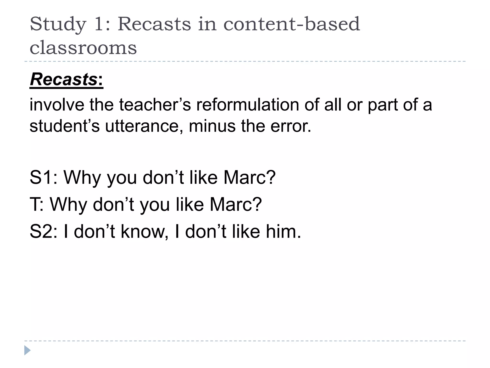 Recasts:
involve the teacher’s reformulation of all or part of a
student’s utterance, minus the error.
S1: Why you don’t like Marc?
T: Why don’t you like Marc?
S2: I don’t know, I don’t like him.
Study 1: Recasts in content-based
classrooms
 