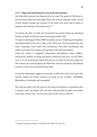 42
1.5.5. Village and small industries in the ninth and tenth plan
The Ninth Plan mentions that during the last few years "the growth of SSI Sector in
the non-reserved areas has been higher than in the reserved categories which is proof
of their inherent strength and resilience of the small scale sector and its ability to
respond to the challenge of the market forces."21
To increase the flow of credit, the Government has started setting up specialised
branches of banks exclusively meant for providing credit to SSIs.
To improve technology of SSIs, SIDBl has already set up a Technology Development
and Modernisation Fund with a corpus of Rs. 200 crores. The Government has also
setup Technology Trust Funds with contributions from State Governments and
industry associations for transfer and acquisition of the latest technologies.
Under the scheme of Integrated Infrastructure Development Centres (IIDCs),
infrastructure facilities are being developed in backward rural areas. 50 such IIDCs
were to be set up during the Eighth Plan pen out of which 22 have been approved.
This scheme was continued during the Ninth Plan with more incentives and financial
assistance in hilly areas and North Eastern States.
To provide technological support and training to small scale sector, tool rooms with
German, Danish and Italian assistance are being set up at Indore, Ahmedabad,
Bhubneshwar, Jamshedpur and Aurangabad.
The credit provided to the SSI sector by the financial institutions is considered credit
to 'priority sector'. By March 1996, the total credit provided by public sector banks
stood at Rs. 29,842 crores. This has risen to Rs. 65,855 crores in 2003-04.
21
Planning Commission, Ninth Five Year Plan (1997-2002), Vol. II, p. 576.
 