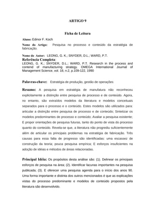 ARTIGO 9
Ficha de Leitura
Aluno: Edinor F. Koch
Nome do Artigo: Pesquisa no processo e conteúdo da estratégia de
fabricação.
Nome do Autor: LEONG, G. K.; SNYDER, D.L.; WARD, P.T.
Referência Completa:
LEONG, G. K.; SNYDER, D.L.; WARD, P.T. Research in the process and
contend of manufacturing strategy. OMEGA International Journal of
Management Science, vol. 18, n.2, p.109-122, 1990
Palavras-chave: Estratégia de produção, gestão de operações
Resumo: A pesquisa em estratégia de manufatura não reconheceu
explicitamente a distinção entre pesquisa de processo e de conteúdo. Agora,
no entanto, são extraídos modelos da literatura e modelos conceituais
separados para o processo e o conteúdo. Estes modelos são utilizados para:
articular a distinção entre pesquisa de processo e de conteúdo; Sintetizar os
modelos predominantes de processo e conteúdo; Avaliar a pesquisa existente;
E propor orientações de pesquisa futuras, tanto do ponto de vista do processo
quanto do conteúdo. Revela-se que, a literatura não progrediu suficientemente
além de articular os principais problemas na estratégia de fabricação. Três
causas para essa falta de progresso são identificadas: uma escassez de
construção da teoria; pouca pesquisa empírica; E esforços insuficientes na
adoção de idéias e métodos de áreas relacionadas.
Principal Idéia: Os propósitos desta análise são: (1). Delinear os principais
esforços de pesquisa na área; (2). Identificar lacunas importantes na pesquisa
publicada; (3). E oferecer uma pesquisa agenda para o início dos anos 90.
Uma forma importante e distinta dos outros mencionados é que as explicações
vistas do processo predominante e modelos de conteúdo propostos pela
literatura são desenvolvido.
 