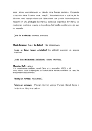 pode alterar completamente o cálculo para futuras decisões. Estratégia
corporativa deve fornecer uma seleção, desenvolvimento e exploração de
recursos. Uma vez que muitas das capacidades com o maior valor competitivo
residem em uma produção da empresa, estratégia corporativa deve tornar-se
muito mais explícito a respeito e dependente, fabricação considerações do que
no passado.
Qual foi o método: Descritivo, explicativo
Quais foram as fontes de dados? Não foi informado.
Como os dados foram coletados? Foi utilizado exemplos de alguma
empresas.
Como os dados foram analisados? Não foi informado.
Quantas Referencias:
1. a máquina que mudou o mundo (New York: Macmillan, 1990), p. 13.
Uma versão deste artigo apareceu na edição de Janeiro/Fevereiro de 1994, da
Harvard Business Review.
Principais Jornais: Não utilizou.
Principais autores: Wickham Skinner, James Womack, Daniel Jones e
Daniel Roos, Allegheny Ludlum.
 