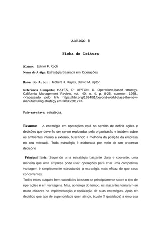 ARTIGO 8
Ficha de Leitura
Aluno: Edinor F. Koch
Nome do Artigo: Estratégia Baseada em Operações
Nome do Autor: Robert H. Hayes, David M. Upton
Referência Completa: HAYES, R; UPTON, D. Operations-based strategy.
California Management Review, vol. 40, n. 4, p. 8-25, summer, 1998.,
<<acessado pelo link https://hbr.org/1994/01/beyond-world-class-the-new-
manufacturing-strategy em 28/03/2017>>
Palavras-chave: estratégia.
Resumo: A estratégia em operações está no sentido de definir ações e
decisões que deverão ser serem realizadas pela organização e incidem sobre
os ambientes interno e externo, buscando a melhoria da posição da empresa
no seu mercado. Toda estratégia é elaborada por meio de um processo
decisório
Principal Ideia: Seguindo uma estratégia bastante clara e coerente, uma
maneira que uma empresa pode usar operações para criar uma competitiva
vantagem é simplesmente executando a estratégia mais eficaz do que seus
concorrentes.
Todos estes ataques bem sucedidos baseam-se principalmente sobre o tipo de
operações e em vantagens. Mas, ao longo do tempo, os atacantes tornaram-se
muito eficazes na implementação e realização de suas estratégias. Após ter
decidido que tipo de superioridade quer atingir, (custo X qualidade) a empresa
 