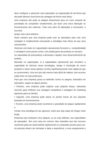 deve configurar e gerenciar suas operações na organização de tal forma que
ele pode oferecer essa forma de vantagem de forma mais eficaz.
Uma empresa não pode se adaptar eficazmente para um novo conjunto de
prioridades do competidor simplesmente, por fazer uma única alteração no
funcionamento dos sistemas. Toda uma série de alterações é necessária, e
isso leva
tempo, bem como dinheiro.
Outra maneira que uma empresa pode usar as operações para criar uma
vantagem é simplesmente executando a estratégia mais eficaz do que seus
concorrentes.
Sistemas com base em capacidades operacionais fornecem a competitividade
e vantagens como prazos curtos, uma ampla gama de produtos ou serviços,
na capacidade de personalizar a demanda e rápidez novo desenvolvimento de
produto.
Baseada na organização, é a capacidades operacional que envolvem a
capacidade de dominar novas tecnologias, design e introdução de novos
produtos e trazer novas plantas na linha significativamente mais rápida do que
os concorrentes. Uma vez que são mesmo mais difícil de replicar, tais recursos
estão entre os mais poderosos.
Para que uma empresa possa se defender contra os ataques, baseados em
operações, sugere-se alguns pontos:
▪ Primeiro, uma empresa pode explorar suas próprias forças, colocando
recursos para melhorar sua vantagem competitiva e vantagem de marketing
agressivo para os clientes.
▪ segundo, uma empresa pode atacar os pontos fracos de seu atacante
baseado em funcionamento.
▪ Terceiro, uma empresa pode reconhecer a gravidade do ataque rapidamente
e
montar uma estratégia do seu agressor, antes que seja capaz de chegar muito
longe.
Empresas que embasam seus ataques, ou as suas defesas, nas capacidades
de operações têm uma coisa em comum: eles entendem que tais recursos
raramente pode ser desenvolvido rapidamente ou comprados prontos para uso.
As pessoas devem ser treinadas e dada a experiência, o novo equipamento e
 