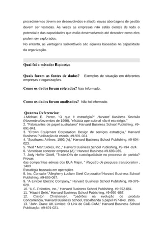 procedimentos devem ser desenvolvidos e afiado, novas abordagens de gestão
devem ser testadas. Às vezes as empresas não estão cientes de todo o
potencial e das capacidades que estão desenvolvendo até descobrir como eles
podem ser explorados.
No entanto, as vantagens sustentáveis são aquelas baseadas na capacidade
da organização.
Qual foi o método: Explicativo
Quais foram as fontes de dados? Exemplos de situação em diferentes
empresas e organizações.
Como os dados foram coletados? Nao Informado.
Como os dados foram analisados? Não foi informado.
Quantas Referencias:
1.Michael E. Porter, "O que é estratégia?" Harvard Business Revisão
(Novembro/dezembro de 1996), "eficácia operacional não é estratégia."
2. "Fabricantes de papel australiano" Harvard Business School Publishing, #9-
691-041.
3. "Crown Equipment Corporation: Design de serviços estratégia," Harvard
Business Publicação da escola, #9-991-031.
4. "Southwest Airlines: 1993 (A)," Harvard Business School Publishing, #9-694-
023.
5. "Wal * Mart Stores, Inc.," Harvard Business School Publishing, #9-794 -024.
6. "American conector empresa (A)," Harvard Business #9-693-035.
7. Jody Hoffer Gittell, "Trade-Offs de custo/qualidade no processo de partida?
Provas
das companhias aéreas dos EUA Major, " Registro de pesquisa transporation ,
1480.
Estratégia baseada em operações
8. Inc. Consulte "Allegheny Ludlum Steel Corporation"Harvard Business School
Publishing, #9-686-087.
9. "A Lincoln Electric Company," Harvard Business School Publishing, #9-376-
028.
10. “U.S. Robotics, Inc.," Harvard Business School Publishing, #9-692-061.
11. "Hitachi Seiki," Harvard Business School Publishing, #9-690 -067.
12. Clayton Christensen, "padrões na evolução do produto
Concorrência,"Harvard Business School, trabalhando o papel #97-048, 1996.
13. "John Crane UK Limited: O Link de CAD-CAM," Harvard Business School
Publicação, #9-691-021.
 