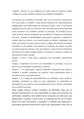 produtos. Atraves de uma pesquisa de campo pode-se descrever quatro
estágios que, juntos, ajudam a alcançar seus objetivos estratégicos.
As empresas de manufatura, enfrentam hoje uma concorrência intensificada.
Por muito tempo, no entanto, muitas dessas empresas têm sistematicamente
negligenciado suas organizações de manufatura. Agora, como o custo dessa
negligência cresce cada vez mais claro, eles não estão encontrando fácilmente
como reconstruir sua excelência perdida na produção. Na verdade, leva-se
vários anos de esforço disciplinado para transformar a fraqueza de fabricação
em força. Entender as possibilidades pode ajudar os gerentes a identificar a
posição atual da empresa e as transformações de atitude e abordagem que
serão necessárias se quiser avançar para um estágio mais elevado de eficácia
competitiva. É útil, também, para apontar as mudanças que devem ser feitas
em outras partes da empresa, a fim de sustentar o maior nível de contribuição
da empresa. Os quatro estagios ajudam as empresas a alcançar o estatus de
fabricantes de classe mundial.
Estágio 1: Como o mais baixo, representa uma orientação "internamente
neutra".
Estágio 2: Representa uma forma de "neutralidade" na produção, mas ja se
procura uma neutralidade competitiva ou "externa".
Estágio 3: As organizações esperam fabricação ativamente para apoiar e
fortalecer a posição competitiva da empresa, essas organizações vêem a
manufatura como "de suporte interno",
Estágio 4: É o estágio de desenvolvimento de manufatura surge quando a
estratégia competitiva se apóia em grau significativo na capacidade de
fabricação de uma empresa, essa estratégia deriva de um esforço coordenado
entre os pares funcionais.
Neste estagio deve-se construir excelência de fabricação exige que os
gerentes desempenham em suas organizações um plano para aumentar sua
contribuição competitiva. Eles também devem comunicar sua visão para suas
organizações e preparar o terreno para as mudanças que têm de ser feitas.
Devem ser fortes, persuasivos e resistentes o suficiente para ultrapassar o
pensamento gerencial convencional e forçar suas organizações a lidar com os
 