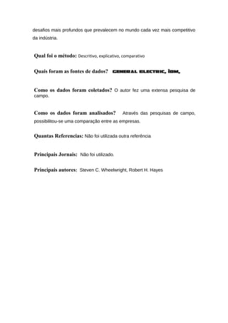 desafios mais profundos que prevalecem no mundo cada vez mais competitivo
da indústria.
Qual foi o método: Descritivo, explicativo, comparativo
Quais foram as fontes de dados? General Electric, IBM,
Como os dados foram coletados? O autor fez uma extensa pesquisa de
campo.
Como os dados foram analisados? Através das pesquisas de campo,
possibilitou-se uma comparação entre as empresas.
Quantas Referencias: Não foi utilizada outra referência
Principais Jornais: Não foi utilizado.
Principais autores: Steven C. Wheelwright, Robert H. Hayes
 