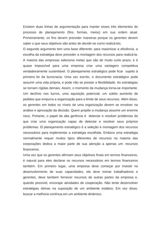 Existem duas linhas de argumentação para manter esses três elementos do
processo de planejamento (fins, formas, meios) em sua ordem atual.
Primeiramente, os fins devem preceder maneiras porque os gerentes devem
saber o que seus objetivos são antes de decidir-se como realizá-los.
O segundo argumento tem uma base diferente: para maximizar a eficiência, a
escolha da estratégia deve preceder a montagem dos recursos para realizá-la.
A maioria das empresas seleciona metas que são de muito curto prazo, e é
quase impossível para uma empresa criar uma vantagem competitiva
verdadeiramente sustentável. O planejamento estratégico pode ficar sujeito à
primeira lei da burocracia: Uma vez escrito, o documento estratégico pode
assumir uma vida própria, e pode não se prestar a flexibilidade. As estratégias
se tornam rígidas demais; Assim, o momento da mudança torna-se importante.
Um declínio nos lucros, uma aquisição potencial, um súbito aumento de
pedidos que empurra a organização para o limite de seus recursos. Além disso,
os gerentes em todos os níveis de uma organização devem se envolver na
análise e aprovação da decisão. Quem propõe a mudança assume um enorme
risco. Portanto, o papel da alta gerência é detectar e resolver problemas do
que criar uma organização capaz de detectar e resolver seus próprios
problemas. O planejamento estratégico é a seleção e montagem dos recursos
necessários para implementar a estratégia escolhida. Embora uma estratégia
normalmente requer muitos tipos diferentes de recursos na maioria das
corporações dedica a maior parte de sua atenção a apenas um: recursos
financeiros.
Uma vez que os gerentes afirmam seus objetivos finais em termos financeiros,
é natural para eles declarar os recursos necessários em termos financeiros
também. Em primeiro lugar, uma empresa deve começar por investir no
desenvolvimento de suas capacidades, ela deve treinar trabalhadores e
gerentes, deve tambem fornecer recursos de outras partes da empresa e,
quando possível, encorajar atividades de cooperação. Não tente desenvolver
estratégias ótimas na suposição de um ambiente estático; Em vez disso,
buscar a melhoria contínua em um ambiente dinâmico.
 