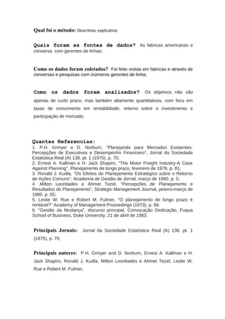 Qual foi o método: Descritivo, explicativo
Quais foram as fontes de dados? As fabricas americanas e
conversa com gerentes de linhas;
Como os dados foram coletados? Foi feito visitas em fabricas e através de
conversas e pesquisas com inúmeros gerentes de linha;
Como os dados foram analisados? Os objetivos não são
apenas de curto prazo, mas também altamente quantitativos, com foco em
taxas de crescimento em rentabilidade, retorno sobre o investimento e
participação de mercado.
Quantas Referencias:
1. P.H. Grinyer e D. Norburn, "Planejando para Mercados Existentes:
Percepções de Executivos e Desempenho Financeiro", Jornal da Sociedade
Estatística Real (A) 138, pt. 1 (1975), p. 70;
2. Ernest A. Kallman e H. Jack Shapiro, "The Motor Freight Industry-A Case
Against Planning", Planejamento de longo prazo, fevereiro de 1978, p. 81;
3. Ronald J. Kudla, "Os Efeitos do Planejamento Estratégico sobre o Retorno
de Ações Comuns", Academia de Gestão de Jornal, março de 1980, p. 5;
4 .Milton Leontiades e Ahmet Tezel, "Percepções de Planejamento e
Resultados do Planejamento", Strategic Management Journal, janeiro-março de
1980, p. 65;
5. Leslie W. Rue e Robert M. Fulmer, "O planejamento de longo prazo é
rentável?" Academy of Management Proceedings (1973), p. 66.
6. "Gestão da Mudança", discurso principal, Convocação Dedicação, Fuqua
School of Business, Duke University, 21 de abril de 1983.
Principais Jornais: Jornal da Sociedade Estatística Real (A) 138, pt. 1
(1975), p. 70;
Principais autores: P.H. Grinyer and D. Norburn, Ernest A. Kallman e H.
Jack Shapiro, Ronald J. Kudla, Milton Leontiades e Ahmet Tezel, Leslie W.
Rue e Robert M. Fulmer,
 