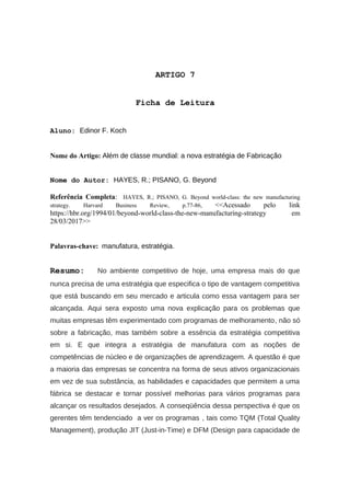 ARTIGO 7
Ficha de Leitura
Aluno: Edinor F. Koch
Nome do Artigo: Além de classe mundial: a nova estratégia de Fabricação
Nome do Autor: HAYES, R.; PISANO, G. Beyond
Referência Completa: HAYES, R.; PISANO, G. Beyond world-class: the new manufacturing
strategy. Harvard Business Review, p.77-86, <<Acessado pelo link
https://hbr.org/1994/01/beyond-world-class-the-new-manufacturing-strategy em
28/03/2017>>
Palavras-chave: manufatura, estratégia.
Resumo: No ambiente competitivo de hoje, uma empresa mais do que
nunca precisa de uma estratégia que especifica o tipo de vantagem competitiva
que está buscando em seu mercado e articula como essa vantagem para ser
alcançada. Aqui sera exposto uma nova explicação para os problemas que
muitas empresas têm experimentado com programas de melhoramento, não só
sobre a fabricação, mas também sobre a essência da estratégia competitiva
em si. E que integra a estratégia de manufatura com as noções de
competências de núcleo e de organizações de aprendizagem. A questão é que
a maioria das empresas se concentra na forma de seus ativos organizacionais
em vez de sua substância, as habilidades e capacidades que permitem a uma
fábrica se destacar e tornar possível melhorias para vários programas para
alcançar os resultados desejados. A conseqüência dessa perspectiva é que os
gerentes têm tendenciado a ver os programas , tais como TQM (Total Quality
Management), produção JIT (Just-in-Time) e DFM (Design para capacidade de
 