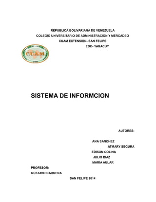 REPUBLICA BOLIVARIANA DE VENEZUELA
COLEGIO UNIVERSITARIO DE ADMINISTRACION Y MERCADEO
CUAM EXTENSION- SAN FELIPE
EDO- YARACUY

SISTEMA DE INFORMCION

AUTORES:
ANA SANCHEZ
ATMARY SEGURA
EDISON COLINA
JULIO DIAZ
MARIA AULAR
PROFESOR:
GUSTAVO CARRERA
SAN FELIPE 2014

 