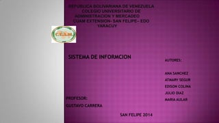 REPUBLICA BOLIVARIANA DE VENEZUELA
COLEGIO UNIVERSITARIO DE
ADMINISTRACION Y MERCADEO
CUAM EXTENSION- SAN FELIPE– EDO
YARACUY

SISTEMA DE INFORMCION

AUTORES:
ANA SANCHEZ
ATMARY SEGUR

EDISON COLINA
JULIO DIAZ

PROFESOR:

MARIA AULAR

GUSTAVO CARRERA
SAN FELIPE 2014

 