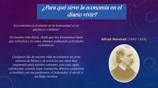 ¿Para qué sirve la economía en el
diario vivir?
"
La economía es el estudio de la humanidad en su
quehacer cotidiano"
En nuestra vida diaria, desde que nos levantamos hasta
que volvemos a la cama, estamos realizando actividades
económicas.
Cualquier día de nuestra vida necesitamos un gran
número de bienes y de servicios que otros han
preparado para nuestro consumo: una casa, agua,
calefacción, comida, ropa, transporte, libros y cuadernos,
el instituto con sus profesores, el ordenador, el móvil, y
un largo etcétera.
Alfred Marshall (1842-1924)
 
