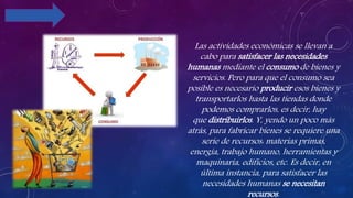 Las actividades económicas se llevan a
cabo para satisfacer las necesidades
humanas mediante el consumo de bienes y
servicios. Pero para que el consumo sea
posible es necesario producir esos bienes y
transportarlos hasta las tiendas donde
podemos comprarlos, es decir, hay
que distribuirlos. Y, yendo un poco más
atrás, para fabricar bienes se requiere una
serie de recursos: materias primas,
energía, trabajo humano, herramientas y
maquinaria, edificios, etc. Es decir, en
última instancia, para satisfacer las
necesidades humanas se necesitan
recursos.
 