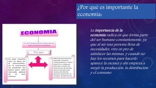 ¿Por qué es importante la
economía?
k
La importancia de la
economía radica en que forma parte
del ser humano constantemente, ya
que al ser una persona llena de
necesidades, vive en pro de
satisfacer las mismas, y cuando no
hay los recursos para hacerlo
aparece la escasez y ahí empieza a
surgir la producción, la distribución
y el consumo
 