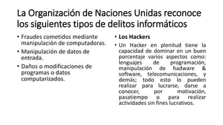 La Organización de Naciones Unidas reconoce
los siguientes tipos de delitos informáticos
• Fraudes cometidos mediante
manipulación de computadoras.
• Manipulación de datos de
entrada.
• Daños o modificaciones de
programas o datos
computarizados.
• Los Hackers
• Un Hacker en plenitud tiene la
capacidad de dominar en un buen
porcentaje varios aspectos como:
lenguajes de programación,
manipulación de hadware &
software, telecomunicaciones, y
demás; todo esto lo pueden
realizar para lucrarse, darse a
conocer, por motivación,
pasatiempo o para realizar
actividades sin fines lucrativos.
 