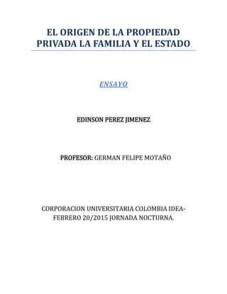 EL ORIGEN DE LA PROPIEDAD
PRIVADA LA FAMILIA Y EL ESTADO
ENSAYO
EDINSON PEREZ JIMENEZ
PROFESOR: GERMAN FELIPE MOTAÑO
CORPORACION UNIVERSITARIA COLOMBIA IDEA-
FEBRERO 20/2015 JORNADA NOCTURNA.
 