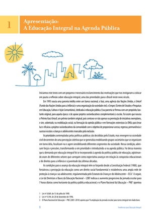 Apresentação:
1   A Educação Integral na Agenda Pública




          Iniciamos este texto com um pequeno e necessário esclarecimento das motivações que nos instigaram a colocar
          em pauta a reflexão sobre educação integral, uma das prioridades para o Brasil neste novo século.
                Em 1995 nascia uma parceria inédita entre um banco nacional, o Itaú, uma agência das Nações Unidas, o Unicef
          (Fundo das Nações Unidas para a Infância) e uma organização da sociedade civil, o Cenpec (Centro de Estudos e Pesquisas
          em Educação, Cultura e Ação Comunitária), dedicada à educação pública. Essa parceria se firmou com um propósito, bas-
          tante original, para aquela época: o de apoiar projetos socioeducativos complementares à escola. Foi assim que nasceu
          o Prêmio Itaú-Unicef, um prêmio também original, pois centrava-se não apenas na premiação de iniciativas exemplares,
          e sim, sobretudo, na mobilização social, na formação da opinião pública e em formações extensivas às ONGs para levar
          luz e eficácia a projetos socioeducativos da comunidade com o objetivo de proporcionar acesso, regresso, permanência e
          sucesso escolar a crianças e adolescentes marcados pela exclusão.
                As prioridades contempladas pelas políticas públicas são decididas pelo Estado, mas emergem na sociedade
          civil decorrentes de uma percepção coletiva que se generaliza mobilizando grupos societários que se organizam
          em torno dela, focalizam-na e agem sensibilizando diferentes segmentos da sociedade. Nessa condição, aden-
          sam forças e pressões, transformando-a em prioridade e introduzindo-a na agenda pública. Foi dessa maneira
          que a demanda por educação integral foi se incorporando à agenda da política pública de educação, aglutinan-
          do vozes de diferentes setores que carregam como expectativa avançar em relação às conquistas educacionais
          e de direitos para a infância e a juventude das últimas décadas.
                As condições para o avanço da educação integral vêm se forjando desde a Constituição Federal (1988), que
          fortaleceu a percepção da educação como um direito social fundamental e estabeleceu uma ampla rede de
          proteção à criança e ao adolescente, regulamentada pelo Estatuto da Criança e do Adolescente – ECA.1 A seguir,
          a Lei de Diretrizes e Bases da Educação Nacional – LDB2 indicou o aumento progressivo da jornada escolar para
          7 horas diárias como horizonte da política pública educacional; e o Plano Nacional da Educação – PNE3 apontou


          1 Lei nº 8.069, de 13 de julho de 1990.
          2 Lei nº 9.394, de 20 de dezembro de 1996.
          3 O Plano Nacional de Educação – PNE (2001-2010) aponta que “A ampliação da jornada escolar para turno integral tem dado bons

          8                                                                                                Tendências para Educação Integral
 