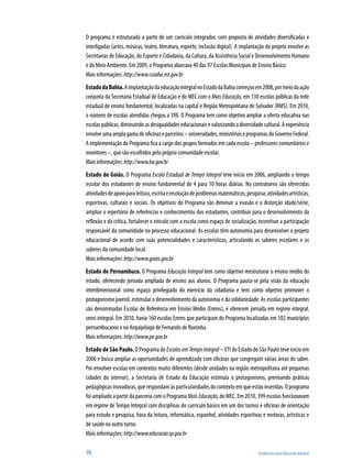 O programa é estruturado a partir de um currículo integrador, com proposta de atividades diversificadas e
interligadas (artes, músicas, teatro, literatura, esporte, inclusão digital). A implantação do projeto envolve as
Secretarias de Educação, do Esporte e Cidadania, da Cultura, da Assistência Social e Desenvolvimento Humano
e do Meio Ambiente. Em 2009, o Programa abarcava 40 das 97 Escolas Municipais de Ensino Básico.
Mais informações: http://www.cuiaba.mt.gov.br
Estado da Bahia. A implantação da educação integral no Estado da Bahia começou em 2008, por meio da ação
conjunta da Secretaria Estadual de Educação e do MEC com o Mais Educação, em 130 escolas públicas da rede
estadual de ensino fundamental, localizadas na capital e Região Metropolitana de Salvador (RMS). Em 2010,
o número de escolas atendidas chegou a 398. O Programa tem como objetivo ampliar a oferta educativa nas
escolas públicas, diminuindo as desigualdades educacionais e valorizando a diversidade cultural. A experiência
envolve uma ampla gama de oficinas e parceiros – universidades, ministérios e programas do Governo Federal.
A implementação do Programa fica a cargo dos grupos formados em cada escola – professores comunitários e
monitores –, que são escolhidos pela própria comunidade escolar.
Mais informações: http://www.ba.gov.br
Estado de Goiás. O Programa Escola Estadual de Tempo Integral teve início em 2006, ampliando o tempo
escolar dos estudantes de ensino fundamental de 4 para 10 horas diárias. No contraturno são oferecidas
atividades de apoio para leitura, escrita e resolução de problemas matemáticos; pesquisa; atividades artísticas,
esportivas, culturais e sociais. Os objetivos do Programa são diminuir a evasão e a distorção idade/série,
ampliar o repertório de referências e conhecimentos dos estudantes, contribuir para o desenvolvimento da
reflexão e da crítica, fortalecer o vínculo com a escola como espaço de socialização, incentivar a participação
responsável da comunidade no processo educacional. As escolas têm autonomia para desenvolver o projeto
educacional de acordo com suas potencialidades e características, articulando os saberes escolares e os
saberes da comunidade local.
Mais informações: http://www.goias.gov.br
Estado de Pernambuco. O Programa Educação Integral tem como objetivo reestruturar o ensino médio do
estado, oferecendo jornada ampliada de ensino aos alunos. O Programa pauta-se pela visão da educação
interdimensional como espaço privilegiado do exercício da cidadania e tem como objetivo promover o
protagonismo juvenil, estimular o desenvolvimento da autonomia e da solidariedade. As escolas participantes
são denominadas Escolas de Referência em Ensino Médio (Erems), e oferecem jornada em regime integral,
semi-integral. Em 2010, havia 160 escolas Erems que participam do Programa localizadas em 102 municípios
pernambucanos e no Arquipélago de Fernando de Noronha.
Mais informações: http://www.pe.gov.br
Estado de São Paulo. O Programa de Escolas em Tempo Integral – ETI do Estado de São Paulo teve início em
2006 e busca ampliar as oportunidades de aprendizado com oficinas que congregam várias áreas do saber.
Por envolver escolas em contextos muito diferentes (desde unidades na região metropolitana até pequenas
cidades do interior), a Secretaria de Estado da Educação estimula o protagonismo, premiando práticas
pedagógicas inovadoras, que respondam às particularidades do contexto em que estão inseridas. O programa
foi ampliado a partir da parceria com o Programa Mais Educação, do MEC. Em 2010, 399 escolas funcionavam
em regime de Tempo Integral com disciplinas do currículo básico em um dos turnos e oficinas de orientação
para estudo e pesquisa, hora da leitura, informática, espanhol, atividades esportivas e motoras, artísticas e
de saúde no outro turno.
Mais informações: http://www.educacao.sp.gov.br

98                                                                                     Tendências para Educação Integral
 