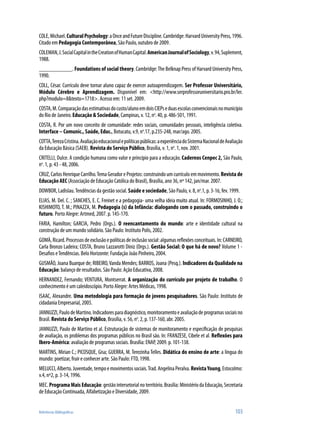 COLE, Michael. Cultural Psychology: a Once and Future Discipline. Cambridge: Harvard University Press, 1996.
Citado em Pedagogia Contemporânea, São Paulo, outubro de 2009.
COLEMAN, J. Social Capital in the Creation of Human Capital. American Journal of Sociology, v. 94, Suplement,
1988.
___________. Foundations of social theory. Cambridge: The Belknap Press of Harvard University Press,
1990.
COLL, César. Currículo deve tornar aluno capaz de exercer autoaprendizagem. Ser Professor Universitário,
Módulo Cérebro e Aprendizagem. Disponível em: <http://www.serprofessoruniversitario.pro.br/ler.
php?modulo=8&texto=1718>. Acesso em: 11 set. 2009.
COSTA, M. Comparação das estimativas do custo/aluno em dois CIEPs e duas escolas convencionais no município
do Rio de Janeiro. Educação & Sociedade, Campinas, v. 12, no. 40, p. 486-501, 1991.
COSTA, R. Por um novo conceito de comunidade: redes sociais, comunidades pessoais, inteligência coletiva.
Interface – Comunic., Saúde, Educ., Botucatu, v.9, no.17, p.235-248, mar/ago. 2005.
COTTA, Tereza Cristina. Avaliação educacional e políticas públicas: a experiência do Sistema Nacional de Avaliação
da Educação Básica (SAEB). Revista do Serviço Público, Brasília, v. 1, no. 1, nov. 2001.
CRITELLI, Dulce. A condição humana como valor e princípio para a educação. Cadernos Cenpec 2, São Paulo,
no. 1, p. 43 - 48, 2006.
CRUZ, Carlos Henrique Carrilho. Tema Gerador e Projetos: construindo um currículo em movimento. Revista de
Educação AEC (Associação de Educação Católica do Brasil), Brasília, ano 36, nº 142, jan/mar. 2007.
DOWBOR, Ladislau. Tendências da gestão social. Saúde e sociedade, São Paulo, v. 8, no.1, p. 3-16, fev. 1999.
ELIAS, M. Del. C. ; SANCHES, E. C. Freinet e a pedagogia- uma velha ideia muito atual. In: FORMOSINHO, J. O.;
KISHIMOTO, T. M.; PINAZZA, M. Pedagogia (s) da Infância: dialogando com o passado, construindo o
futuro. Porto Alegre: Artmed, 2007. p. 145-170.
FARIA, Hamilton; GARCIA, Pedro (Orgs.). O reencantamento do mundo: arte e identidade cultural na
construção de um mundo solidário. São Paulo: Instituto Polis, 2002.
GOMÀ, Ricard. Processos de exclusão e políticas de inclusão social: algumas reflexões conceituais. In: CARNEIRO,
Carla Bronzo Ladeira; COSTA, Bruno Lazzarotti Diniz (Orgs.). Gestão Social: O que há de novo? Volume 1 -
Desafios e Tendências. Belo Horizonte: Fundação João Pinheiro, 2004.
GUSMÃO, Joana Buarque de; RIBEIRO, Vanda Mendes; BARROS, Joana (Pesq.). Indicadores da Qualidade na
Educação: balanço de resultados. São Paulo: Ação Educativa, 2008.
HERNANDEZ, Fernando; VENTURA, Montserrat. A organização do currículo por projeto de trabalho. O
conhecimento é um caleidoscópio. Porto Alegre: Artes Médicas, 1998.
ISAAC, Alexandre. Uma metodologia para formação de jovens pesquisadores. São Paulo: Instituto de
cidadania Empresarial, 2005.
JANNUZZI, Paulo de Martino. Indicadores para diagnóstico, monitoramento e avaliação de programas sociais no
Brasil. Revista do Serviço Público, Brasília, v. 56, no. 2, p. 137-160, abr. 2005.
JANNUZZI, Paulo de Martino et al. Estruturação de sistemas de monitoramento e especificação de pesquisas
de avaliação, os problemas dos programas públicos no Brasil são. In: FRANZESE, Cibele et al. Reflexões para
Ibero-América: avaliação de programas sociais. Brasília: ENAP, 2009. p. 101-138.
MARTINS, Mirian C.; PICOSQUE, Gisa; GUERRA, M. Terezinha Telles. Didática do ensino de arte: a língua do
mundo: poetizar, fruir e conhecer arte. São Paulo: FTD, 1998.
MELUCCI, Alberto. Juventude, tempo e movimentos sociais. Trad. Angelina Peralva. Revista Young, Estocolmo:
v.4, nº2, p. 3-14, 1996.
MEC. Programa Mais Educação: gestão intersetorial no território. Brasília: Ministério da Educação, Secretaria
de Educação Continuada, Alfabetização e Diversidade, 2009.


Referências Bibliográficas                                                                                   103
 