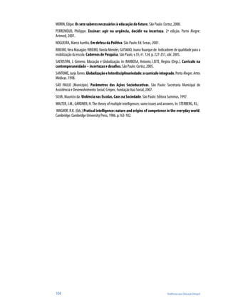 MORIN, Edgar. Os sete saberes necessários à educação do futuro. São Paulo: Cortez, 2000.
PERRENOUD, Philippe. Ensinar: agir na urgência, decidir na incerteza. 2ª edição. Porto Alegre:
Artmed, 2001.
NOGUEIRA, Marco Aurélio. Em defesa da Política. São Paulo: Ed. Senac, 2001.
RIBEIRO, Vera Masagão; RIBEIRO, Vanda Mendes; GUSMAO, Joana Buarque de. Indicadores de qualidade para a
mobilização da escola. Cadernos de Pesquisa, São Paulo, v.35, no. 124, p. 227-251, abr. 2005.
SACRISTÁN, J. Gimeno. Educação e Globalização. In: BARBOSA, Antonio; LEITE, Regina (Orgs.). Curriculo na
contemporaneidade – incertezas e desafios. São Paulo: Cortez, 2005.
SANTOMÉ, Jurjo Torres. Globalização e Interdisciplinariedade: o currículo integrado. Porto Alegre: Artes
Médicas. 1998.
SÃO PAULO (Município). Parâmetros das Ações Socieducativas. São Paulo: Secretaria Municipal de
Assistência e Desenvolvimento Social, Cenpec, Fundação Itaú Social, 2007.
SILVA, Maurício da. Violência nas Escolas, Caos na Sociedade. São Paulo: Editora Summus, 1997.
WALTER, J.M.; GARDNER, H. The theory of multiple intelligences: some issues and answers. In: STERBERG, RJ.;
WAGNER, R.K. (Eds.) Pratical intelligence: nature and origins of competence in the everyday world.
Cambridge: Cambridge University Press, 1986. p.163-182.




104                                                                                Tendências para Educação Integral
 