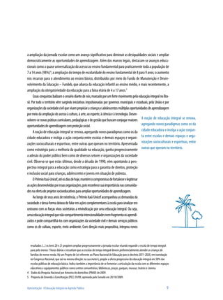 a ampliação da jornada escolar como um avanço significativo para diminuir as desigualdades sociais e ampliar
democraticamente as oportunidades de aprendizagem. Além dos marcos legais, destacam-se avanços educa-
cionais como a quase universalização do acesso ao ensino fundamental para praticamente toda a população de
7 a 14 anos (98%)4; a ampliação do tempo de escolaridade do ensino fundamental de 8 para 9 anos; o aumento
nos recursos para o atendimento ao ensino básico, distribuídos por meio do Fundo de Manutenção e Desen-
volvimento da Educação – Fundeb, que abarca da educação infantil ao ensino médio, e mais recentemente, a
ampliação da obrigatoriedade da educação para a faixa etária de 4 a 17 anos.5
      Essas conquistas balizam o cenário diante de nós, marcado por um forte movimento pela educação integral no Bra-
sil. Por todo o território vêm surgindo iniciativas impulsionadas por governos municipais e estaduais, pela União e por
organizações da sociedade civil que visam propiciar a crianças e adolescentes múltiplas oportunidades de aprendizagem
por meio da ampliação do acesso à cultura, à arte, ao esporte, à ciência e à tecnologia. Desen-
volvem-se novas práticas curriculares, pedagógicas e de gestão que buscam conjugar maiores A noção de educação integral se renova,
oportunidades de aprendizagem com proteção social.                                               agregando novos paradigmas como os da
      A noção de educação integral se renova, agregando novos paradigmas como os da cidade educadora e instiga a ação conjun-
cidade educadora e instiga a ação conjunta entre escolas e demais espaços e organi- ta entre escolas e demais espaços e orga-
zações socioculturais e esportivas, entre outras que operam no território. Apresentada nizações socioculturais e esportivas, entre
como estratégia para a melhoria da qualidade na educação, ganha progressivamente outras que operam no território.
a adesão do poder público bem como de diversos setores e organizações da sociedade
civil. Observa-se que estas últimas, desde a década de 1990, vêm apontando a pers-
pectiva integral para a educação como estratégia para a garantia de direitos, proteção
e inclusão social para crianças, adolescentes e jovens em situação de pobreza.
      O Prêmio Itaú-Unicef, até os dias de hoje, mantém o compromisso de fortalecer e legitimar
as ações desenvolvidas por essas organizações, pois reconhece sua importância nas comunida-
des na oferta de projetos socioeducativos para ampliar oportunidades de aprendizagem.
      Ao longo de seus anos de existência, o Prêmio Itaú-Unicef acompanhou as demandas da
sociedade e dessa forma deixou de falar em ações complementares à escola para sinalizar em
uníssono com as forças vivas societárias a reivindicação por uma educação integral. Ou seja,
uma educação integral que não compartimenta intencionalidades nem fragmenta os aprendi-
zados e pode compartilhá-los com organizações da sociedade civil e demais serviços públicos
como os de cultura, esporte, meio ambiente. Com direção mais propositiva, integrou novos



  resultados (...) os itens 20 e 21 propõem ampliar progressivamente a jornada escolar visando expandir a escola de tempo integral
  para pelo menos 7 horas diárias e ressaltam que as escolas de tempo integral devem preferencialmente atender as crianças de
  famílias de menor renda. Há um Projeto de Lei referente ao Plano Nacional de Educação para o decênio 2011-2020, em tramitação
  no Congresso Nacional, que vai na mesma direção: na sua meta 6, propõe a oferta progressiva de educação integral em 50% das
  escolas públicas de educação básica. Indica também a importância de se fomentar a articulação da escola com os diferentes espaços
  educativos e equipamentos públicos como centros comunitários, bibliotecas, praças, parques, museus, teatros e cinema.
4 Dados da Pesquisa Nacional por Amostra de domicílios (PNAD) de 2009.
5 Proposta de Emenda à Constituição (PEC) 59/09, aprovada pelo Senado em 20/10/2009.


Apresentação: A Educação Integral na Agenda Pública                                                                             9
 