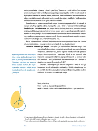 parceiros como a Undime, o Congemas, o Consed e o Canal Futura 6. Foi assim que o Prêmio Itaú-Unicef com seus novos
                    parceiros assumiu papel indutor na introdução da educação integral na agenda pública. Envolveu um vasto conjunto de
                    organizações da sociedade civil, avaliadores regionais, universidades, mobilizados em eventos de análise e premiação de
                    práticas, de seminários nacionais, da formação de agentes, produção de pesquisas e de publicações voltadas a socializar,
                    adensar e disseminar um debate tão caro à política educacional brasileira.
                         No atual cenário, em que a defesa da educação integral como estratégia para a melhoria da qualidade da
                    educação ganha força na política pública, a Fundação Itaú Social, o Unicef e o Cenpec apresentam a publicação
                    Tendências para Educação Integral, que tem por objetivo contribuir para o debate qualificado revelando
                    temáticas, modalidades, arranjos curriculares, tempos, espaços, saberes e aprendizagens contidos na imple-
                    mentação da educação integral no Brasil. Permeiam o texto depoimentos de práticas comprometidas com a sua
                    concretização, observadas tanto em pesquisas recentes de abrangência nacional, quanto nos inúmeros debates
                    e seminários realizados por esses parceiros nestes últimos anos.
                         Em sua trajetória o Prêmio Itaú-Unicef, sem perder de vista as organizações sociais, buscou aliar a escola e
                    os inúmeros outros atores e espaços presentes na concretização de uma educação integral.
                         Tendências para Educação Integral é uma publicação que compreende a educação integral como
                                              uma política fundamentada na concepção de uma educação que desenvolva na sua
                                              integralidade as dimensões física, afetiva, cognitiva, intelectual e ética de que nossas
A presente publicação tem como compro- crianças e adolescentes precisam e que desejam, além de ser uma resposta da maior
misso a defesa da educação integral como importância à proteção integral devido ao grupo infantojuvenil. Ao considerar todas
parte da política pública de educação e essas dimensões, a educação integral traz relevante contribuição para a qualidade da
é dirigida a educadores que atuam no educação, o que pode ser demonstrado pelo Ideb7.
âmbito das redes escolares, das organi-            Em síntese, a presente publicação tem como compromisso a defesa da educação
zações e dos governos, a todos os setores     integral como parte da política pública de educação e é dirigida a educadores que atu-
mobilizados em torno da causa da educa- am no âmbito das redes escolares, das organizações e dos governos, a todos os setores
ção integral.                                 mobilizados em torno da causa da educação integral.




                                                  Fundação Itaú Social
                                                  Unicef – Fundo das Nações Unidas para a Infância
                                                  Cenpec – Centro de Estudos e Pesquisas em Educação, Cultura e Ação Comunitária




                      6 Respectivamente, União Nacional dos Dirigentes Municipais de Educação; Colegiado de Gestores Municipais de Assistência Social;
                        Conselho Nacional de Secretários de Educação; e canal de televisão.
                      7 Índice de Desenvolvimento da Educação Básica, criado em 2007 para medir a qualidade de cada escola e de cada rede de ensino.


                      10                                                                                                  Tendências para Educação Integral
 