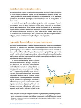 Sentido de discriminação positiva
Nas quatro experiências os sujeitos envolvidos são meninos e meninas, de diferentes faixas etárias, oriundos
das classes populares e/ou sujeitos de diferentes situações de vulnerabilidade educacional ou social, como
a exploração comercial no caso dos atendidos pelo Serta. No caso das redes públicas, trata-se de estudantes
apontados com “dificuldades de aprendizagem13 ou relacionamento”, que vivem em regiões periféricas nas
cidades grandes.
    Em se tratando de uma agenda em construção, com perspectivas reais de universalização, é louvável e
necessário que se comece por aqueles historicamente excluídos ou com acesso restrito aos bens culturais e
materiais da sociedade em virtude de suas condições concretas de existência, desde que tal pressuposto se
consolide como ação afirmativa e como discriminação positiva em seu processo de inserção societária. O reverso
dessa perspectiva teria implicações nefastas para os sujeitos, já marcados pelos contextos adversos dos quais
são oriundos. Trata-se de construir e perseguir a educação integral como política formativa que busca trabalhar
pedagógica, curricular e epistemologicamente, de modo pleno, e não compensatório.



Superação do paralelismo turno e contraturno
Nessa mesma perspectiva inscreve-se o desafio de superar o paralelismo entre turno e contraturno, lembrando
que paralelas são “linhas que nunca se encontram”. Tanto nas experiências realizadas nas redes de ensino,
quanto nas organizações sociais há referências a atividades realizadas “para além do currículo”. Por exemplo: em
Cuiabá, nas trilhas do Programa Educa Mais, as atividades oferecidas na ampliação do tempo de permanência
na escola – nas três escolas visitadas pelos pesquisadores – estão associadas a dança, meio ambiente, xadrez,
caratê, canto coral, judô, rádio escolar e teatro, além das atividades de acompanhamento pedagógico, no campo
do letramento, da matemática e das ciências.
     Em Sorocaba há um leque amplo de oferta e opções de
atividades de caráter formativo e pedagógico: contação de his-
tórias, dança, teatro, jogos de raciocínio e xadrez, entre outras.
Tais atividades estão organizadas em quatro grandes eixos que
teriam a função de buscar o “alinhamento curricular geral da pro-
posta”: 1. Linguagem e Matemática; 2. Artísticas e Culturais; 3.
Esportivas e Motoras; e 4. Participação Social. Tanto no caso de
Cuiabá como no de Sorocaba está claro o desafio de aproximar
os tempos, os turnos, a metodologia de trabalho (que no tempo
ampliado demonstra-se mais “prazerosa” para os estudantes) e
de fazer interagir o que parecem ser “dois currículos”, no dizer
de professores e professoras. O que está explicitamente posto
não só para as secretarias de Educação, mas também para as
organizações sociais, pelo forte apelo que as atividades por elas


13 Não é possível passar pelo discurso das “dificuldades de aprendizagem” como dado da realidade. Consideradas possíveis situações
   pontuais de estudantes com necessidades específicas, pesquisas e vozes de diferentes matrizes pedagógicas vêm desmontando esse
   discurso, essa narrativa que oculta toda gama de relações de poder no interior da escola. Contextos pedagógicos significativos, que
   dialogam com os estudantes e respeitam seus processos, via de regra, produzem aprendizagens nas diferentes áreas da ciência, das
   artes, do esporte, entre outras.


Educação Integral no Brasil: Itinerários na Construção de uma Política Pública Possível                                           15
 