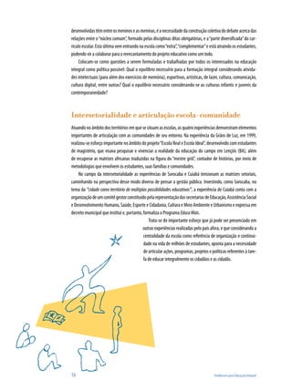 desenvolvidas têm entre os meninos e as meninas, é a necessidade da construção coletiva do debate acerca das
relações entre o “núcleo comum”, formado pelas disciplinas ditas obrigatórias, e a “parte diversificada” do cur-
rículo escolar. Esta última vem entrando na escola como “extra”, “complementar” e está atraindo os estudantes,
podendo vir a colaborar para o reencantamento do projeto educativo como um todo.
     Colocam-se como questões a serem formuladas e trabalhadas por todos os interessados na educação
integral como política possível: Qual o equilíbrio necessário para a formação integral considerando ativida-
des intelectuais (para além dos exercícios de memória), esportivas, artísticas, de lazer, cultura, comunicação,
cultura digital, entre outras? Qual o equilíbrio necessário considerando-se as culturas infantis e juvenis da
contemporaneidade?



Intersetorialidade e articulação escola-comunidade
Atuando no âmbito dos territórios em que se situam as escolas, as quatro experiências demonstram elementos
importantes de articulação com as comunidades de seu entorno. Na experiência da Grãos de Luz, em 1999,
realizou-se esforço importante no âmbito do projeto “Escola Real e Escola Ideal”, desenvolvido com estudantes
de magistério, que visava pesquisar e vivenciar a realidade da educação do campo em Lençóis (BA), além
de recuperar as matrizes africanas traduzidas na figura do “mestre griô”, contador de histórias, por meio de
metodologias que envolvem os estudantes, suas famílias e comunidades.
     No campo da intersetorialidade as experiências de Sorocaba e Cuiabá tensionam as matrizes setoriais,
caminhando na perspectiva desse modo diverso de pensar a gestão pública. Investindo, como Sorocaba, no
tema da “cidade como território de múltiplas possibilidades educativas”, a experiência de Cuiabá conta com a
organização de um comitê gestor constituído pela representação das secretarias de Educação, Assistência Social
e Desenvolvimento Humano, Saúde, Esporte e Cidadania, Cultura e Meio Ambiente e Urbanismo e expressa em
decreto municipal que institui e, portanto, formaliza o Programa Educa Mais.
                                               Trata-se de importante esforço que já pode ser presenciado em
                                            outras experiências realizadas pelo país afora, e que considerando a
                                            centralidade da escola como referência de organização e continui-
                                            dade na vida de milhões de estudantes, aponta para a necessidade
                                            de articular ações, programas, projetos e políticas referentes à tare-
                                            fa de educar integralmente os cidadãos e as cidadãs.




16                                                                                     Tendências para Educação Integral
 