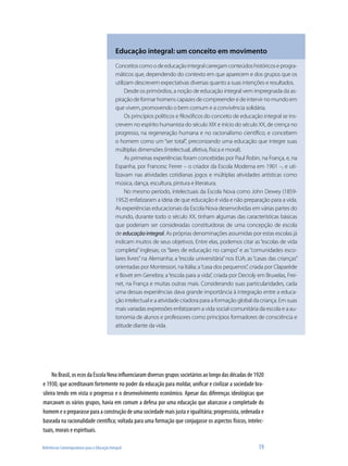 Educação integral: um conceito em movimento
                                               Conceitos como o de educação integral carregam conteúdos históricos e progra-
                                               máticos que, dependendo do contexto em que aparecem e dos grupos que os
                                               utilizam descrevem expectativas diversas quanto a suas intenções e resultados.
                                                    Desde os primórdios, a noção de educação integral vem impregnada da as-
                                               piração de formar homens capazes de compreender e de intervir no mundo em
                                               que vivem, promovendo o bem comum e a convivência solidária.
                                                    Os princípios políticos e filosóficos do conceito de educação integral se ins-
                                               crevem no espírito humanista do século XIX e início do século XX, de crença no
                                               progresso, na regeneração humana e no racionalismo científico, e concebem
                                               o homem como um “ser total”, preconizando uma educação que integre suas
                                               múltiplas dimensões (intelectual, afetiva, física e moral).
                                                    As primeiras experiências foram concebidas por Paul Robin, na França, e, na
                                               Espanha, por Francesc Ferrer – o criador da Escola Moderna em 1901 –, e uti-
                                               lizavam nas atividades cotidianas jogos e múltiplas atividades artísticas como
                                               música, dança, escultura, pintura e literatura.
                                                    No mesmo período, intelectuais da Escola Nova como John Dewey (1859-
                                               1952) enfatizaram a ideia de que educação é vida e não preparação para a vida.
                                               As experiências educacionais da Escola Nova desenvolvidas em várias partes do
                                               mundo, durante todo o século XX, tinham algumas das características básicas
                                               que poderiam ser consideradas constituidoras de uma concepção de escola
                                               de educação integral. As próprias denominações assumidas por estas escolas já
                                               indicam muitos de seus objetivos. Entre elas, podemos citar as “escolas de vida
                                               completa” inglesas; os “lares de educação no campo” e as “comunidades esco-
                                               lares livres” na Alemanha; a “escola universitária” nos EUA; as “casas das crianças”
                                               orientadas por Montessori, na Itália; a “casa dos pequenos”, criada por Claparède
                                               e Bovet em Genebra; a “escola para a vida”, criada por Decroly em Bruxelas, Frei-
                                               net, na França e muitas outras mais. Considerando suas particularidades, cada
                                               uma dessas experiências dava grande importância à integração entre a educa-
                                               ção intelectual e a atividade criadora para a formação global da criança. Em suas
                                               mais variadas expressões enfatizaram a vida social-comunitária da escola e a au-
                                               tonomia de alunos e professores como princípios formadores de consciência e
                                               atitude diante da vida.




     No Brasil, os ecos da Escola Nova influenciaram diversos grupos societários ao longo das décadas de 1920
e 1930, que acreditavam fortemente no poder da educação para moldar, unificar e civilizar a sociedade bra-
sileira tendo em vista o progresso e o desenvolvimento econômico. Apesar das diferenças ideológicas que
marcavam os vários grupos, havia em comum a defesa por uma educação que abarcasse a completude do
homem e o preparasse para a construção de uma sociedade mais justa e igualitária; progressista, ordenada e
baseada na racionalidade científica; voltada para uma formação que conjugasse os aspectos físicos, intelec-
tuais, morais e espirituais.

Referências Contemporâneas para a Educação Integral                                                             19
 