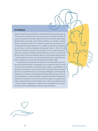 Um balanço
Seguindo influências da Escola Nova, o Manifesto dos Pioneiros da Educação de
1932 propunha o uso de recursos com que contavam os inventos científicos de
sua época enquanto meios para o desenvolvimento de uma educação integral.
Partindo dessas convicções, Anísio Teixeira implantou em Salvador as Escolas
Parque, na década de 1950. Ele foi o grande inspirador de instituições de ensi-
no almejando educação integral como os colégios vocacionais e de aplicação
em São Paulo e os Centros Integrados de Educação Pública – CIEPs no Rio de
Janeiro, por exemplo. Propunha uma educação em que a escola oferecesse às
crianças “seu programa completo de leitura, aritmética, e escrita, e mais ciências
físicas e sociais, e mais artes industriais, desenho, música, dança, educação física
(...) saúde e alimento à criança, visto não ser possível educá-la no grau de desnu-
trição e abandono em que vive” (Anísio Teixeira apud Coelho, 2009).
       As experiências da Escola Nova funcionaram como laboratórios de inova-
ção educacional. Não foram universalizadas, mas emergiram em todo o mundo
como para chamar atenção da sociedade sobre o papel e as possibilidades da
educação, sem reduzi-la a mera instrução escolar. Esses laboratórios permitiram
avanços na compreensão do aluno, na inovação pedagógica, na formulação de
parâmetros curriculares e numa variedade de projetos educacionais. Em suas di-
versas abordagens, a noção de educação integral foi articulando e fortalecendo
fundamentos cunhados numa visão humanista do sujeito e do papel da edu-
cação, se apresentando em íntima relação com a cultura e a atividade humana
e, nessa condição, mobilizando e incidindo sobre a totalidade do ser humano,
reconhecendo a interdependência entre suas várias dimensões.




               20                                                                      Tendências para Educação Integral
 