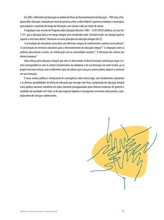Em 2007, o Ministério da Educação no âmbito do Plano de Desenvolvimento da Educação – PDE criou o Pro-
grama Mais Educação, realizado por meio de parcerias entre a esfera federal e governos estaduais e municipais,
para propiciar o aumento do tempo de formação a um número cada vez maior de alunos.
     A legislação mais recente do Programa Mais Educação (Decreto 7.083 – 27/01/2010) delibera, em seu Art.
1, §1º, que a educação básica em tempo integral será considerada como “jornada escolar com duração igual ou
superior a sete horas diárias”. Destacam-se como princípios da educação integral (Art.2):
     “a articulação das disciplinas curriculares com diferentes campos de conhecimento e práticas socioculturais”;
“a constituição de territórios educativos para o desenvolvimento da educação integral”; “a integração entre as
políticas educacionais e sociais, em interlocução com as comunidades escolares”; “a afirmação das culturas dos
direitos humanos”.
     Todo esforço pela educação integral que vem se observando no Brasil encontra sustentação legal e in-
teira correspondência com os valores fundamentais da cidadania e de sua formação em nível escolar, ao se
propor uma nova relação com os diferentes tipos de saberes que crianças e jovens podem adquirir e vivenciar
em sua formação.
     É nesse cenário político e institucional de convergência entre marco legal, seus fundamentos valorativos
e as diversas possibilidades de oferta de educação que ressurge com força a proposição da educação integral
como política nacional, manifesta em ações concretas protagonizadas pelas diversas instâncias de governo e
entidades da sociedade civil. Trata-se de uma resposta legítima e consequente, em termos educacionais, à pro-
teção plena de crianças e adolescentes.




Referências Contemporâneas para a Educação Integral                                                            23
 
