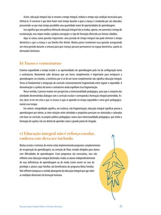 Assim, educação integral não se resume a tempo integral, embora o tempo seja condição necessária para
efetivá-la. O consenso é que deve haver mais tempo durante o qual a criança é conduzida por um educador,
presumindo-se que mais tempo possibilite uma quantidade maior de oportunidades de aprendizagem.
    Isso significa que uma política efetiva de educação integral não se traduz, apenas, em aumentar o tempo de
escolarização, mas requer mudar a própria concepção e o tipo de formação oferecido aos futuros cidadãos.
    Aqui se coloca outra questão importante: uma jornada de tempo integral não pode eliminar o tempo
doméstico a que a criança e sua família têm direito. Muitos países resolveram essa questão assegurando
um meio período durante a semana para que crianças possam permanecer no espaço doméstico, sujeito às
demandas familiares.



b) Turno e contraturno
Estamos expandindo o tempo escolar e as oportunidades de aprendizagem pela via da configuração turno
e contraturno. Novamente cabe destacar que um turno complementar é importante para enriquecer a
aprendizagem; no entanto, a existência por si só de um turno complementar não significa educação integral.
Torna-se fundamental a integração do currículo costumeiramente fragmentado entre regular e expandido. A
denominação e a prática do turno e contraturno ainda espelham essa fragmentação.
     Nesse sentido, é preciso manter em perspectiva a intencionalidade pedagógica, para que o conjunto das
atividades desenvolvidas dialogue com o currículo escolar e corresponda à formação integral pretendida. As-
sim, deve-se ter em vista o que se ensina /o que se aprende no tempo expandido e como gerir pedagogica-
mente esse tempo.
     Em síntese: integralidade significa, em essência, não fragmentação; educação integral significar pensar a
aprendizagem por inteiro; as inter-relações entre atividades e propósitos precisam ser otimizadas e valoradas
com base no currículo, no projeto político-pedagógico, numa clara intencionalidade pedagógica, que tenha a
formação do sujeito e do seu direito de aprender como o grande ponto de chegada.



c) Educação integral não é reforço escolar,
embora este deva ser incluído
Muitas escolas e sistemas de ensino estão implementando programas complementares
de recuperação da aprendizagem, ou correção de fluxo, estudos dirigidos para alunos
com dificuldades de aprendizagem. Esses programas são necessários, mas não
refletem uma educação integral destinada a todos os alunos independentemente
de suas deficiências de aprendizagem ou de renda (como ocorre no caso do
privilégio a alunos cujas famílias são beneficiárias do programa Bolsa Família).
Não refletem tampouco o sentido abrangente da educação integral que age sobre
as múltiplas dimensões da formação humana.




Educação Integral na Agenda Pública: As Distinções Necessárias                                             25
 