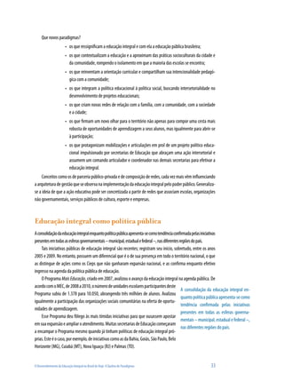Que novos paradigmas?
                        •	 os que ressignificam a educação integral e com ela a educação pública brasileira;
                        •	 os que contextualizam a educação e a aproximam das práticas socioculturais da cidade e
                           da comunidade, rompendo o isolamento em que a maioria das escolas se encontra;
                        •	 os que reinventam a orientação curricular e compartilham sua intencionalidade pedagó-
                           gica com a comunidade;
                        •	 os que integram a política educacional à política social, buscando intersetorialidade no
                           desenvolvimento de projetos educacionais;
                        •	 os que criam novas redes de relação com a família, com a comunidade, com a sociedade
                           e a cidade;
                        •	 os que firmam um novo olhar para o território não apenas para compor uma cesta mais
                           robusta de oportunidades de aprendizagem a seus alunos, mas igualmente para abrir-se
                           à participação;
                        •	 os que protagonizam mobilizações e articulações em prol de um projeto político educa-
                           cional impulsionado por secretarias de Educação que abraçam uma ação intersetorial e
                           assumem um comando articulador e coordenador nas demais secretarias para efetivar a
                           educação integral.
    Conceitos como os de parceria público-privada e de composição de redes, cada vez mais vêm influenciando
a arquitetura de gestão que se observa na implementação da educação integral pelo poder público. Generaliza-
se a ideia de que a ação educativa pode ser concretizada a partir de redes que associam escolas, organizações
não governamentais, serviços públicos de cultura, esporte e empresas.



Educação integral como política pública
A consolidação da educação integral enquanto política pública apresenta-se como tendência confirmada pelas iniciativas
presentes em todas as esferas governamentais – municipal, estadual e federal –, nas diferentes regiões do país.
    Tais iniciativas públicas de educação integral são recentes; registram seu início, sobretudo, entre os anos
2005 e 2009. No entanto, possuem um diferencial que é o de sua presença em todo o território nacional, o que
as distingue de ações como os Cieps que não ganharam expansão nacional, e as confirma enquanto efetivo
ingresso na agenda da política pública de educação.
    O Programa Mais Educação, criado em 2007, avalizou o avanço da educação integral na agenda pública. De
acordo com o MEC, de 2008 a 2010, o número de unidades escolares participantes deste
                                                                                                A consolidação da educação integral en-
Programa subiu de 1.378 para 10.050, abrangendo três milhões de alunos. Avalizou
                                                                                                quanto política pública apresenta-se como
igualmente a participação das organizações sociais comunitárias na oferta de oportu-
                                                                                                tendência confirmada pelas iniciativas
nidades de aprendizagem.
                                                                                                presentes em todas as esferas governa-
    Esse Programa deu fôlego às mais tímidas iniciativas para que ousassem apostar
                                                                                                mentais – municipal, estadual e federal –,
em sua expansão e ampliar o atendimento. Muitas secretarias de Educação começaram
                                                                                                nas diferentes regiões do país.
a encampar o Programa mesmo quando já tinham políticas de educação integral pró-
prias. Este é o caso, por exemplo, de iniciativas como as da Bahia, Goiás, São Paulo, Belo
Horizonte (MG), Cuiabá (MT), Nova Iguaçu (RJ) e Palmas (TO).


O Desenvolvimento da Educação Integral no Brasil de Hoje: A Quebra de Paradigmas                                 33
 