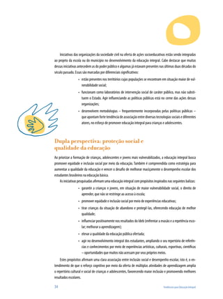 Iniciativas das organizações da sociedade civil na oferta de ações socioeducativas estão sendo integradas
ao projeto da escola ou do município no desenvolvimento da educação integral. Cabe destacar que muitas
dessas iniciativas antecedem as do poder público e algumas já estavam presentes nas últimas duas décadas do
século passado. Essas são marcadas por diferenciais significativos:
                  •	 estão presentes nos territórios cujas populações se encontram em situação maior de vul-
                     nerabilidade social;
                  •	 funcionam como laboratórios de intervenção social de caráter público, mas não substi-
                     tuem o Estado. Agir influenciando as políticas públicas está no cerne das ações dessas
                     organizações;
                  •	 desenvolvem metodologias – frequentemente incorporadas pelas políticas públicas –
                     que apontam forte tendência de associação entre diversas tecnologias sociais e diferentes
                     atores, no esforço de promover educação integral para crianças e adolescentes.



Dupla perspectiva: proteção social e
qualidade da educação
Ao priorizar a formação de crianças, adolescentes e jovens mais vulnerabilizados, a educação integral busca
promover equidade e inclusão social por meio da educação. Também é compreendida como estratégia para
aumentar a qualidade da educação e vencer o desafio de melhorar maciçamente o desempenho escolar dos
estudantes brasileiros na educação básica.
    As iniciativas pesquisadas afirmam uma educação integral com propósitos inspirados nas seguintes balizas:
                  •	 garantir a crianças e jovens, em situação de maior vulnerabilidade social, o direito de
                     aprender, que não se restringe ao acesso à escola;
                  •	 promover equidade e inclusão social por meio de experiências educativas;
                  •	 tirar crianças da situação de abandono e protegê-las, oferecendo educação de melhor
                     qualidade;
                  •	 influenciar positivamente nos resultados do Ideb (enfrentar a evasão e a repetência esco-
                     lar; melhorar a aprendizagem);
                  •	 elevar a qualidade da educação pública ofertada;
                  •	 agir no desenvolvimento integral dos estudantes, ampliando o seu repertório de referên-
                     cias e conhecimentos por meio de experiências artísticas, culturais, esportivas, científicas
                     – oportunidades que muitos não acessam por seus próprios meios.
    Estes propósitos afirmam uma clara associação entre inclusão social e desempenho escolar, isto é, o en-
tendimento de que o reforço cognitivo por meio da oferta de múltiplas atividades de aprendizagem amplia
o repertório cultural e social de crianças e adolescentes, favorecendo maior inclusão e promovendo melhores
resultados escolares.

34                                                                                    Tendências para Educação Integral
 