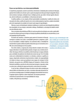 Foco no território e na intersetorialidade
As experiências pesquisadas assumem características intersetoriais. Conduzidas pelas secretarias de Educação,
apontam forte tendência em articular e gerir as ações dos programas de educação integral conjugando esforços
entre secretarias municipais, instituições locais e múltiplas parcerias, que cedem e formam agentes educacio-
nais, além de melhorarem a acessibilidade e a infraestrutura dos bairros.
     As políticas públicas, no seu conjunto, ofertam oportunidades socioeducativas. A política de cultura com
seus pontos de cultura, a política de esportes com os mais variados programas esportivos, a própria comunidade
pela via de organizações da sociedade civil criaram muitos lugares de aprendizagem.
     Observou-se que a territorialização é adotada à medida que se constrói uma visão integrada dos problemas
das comunidades e de suas soluções, valorizando o diálogo, a flexibilidade e a articulação do trabalho simultâ-
neo entre diferentes setores.
     Entre as iniciativas desenvolvidas por ONGs já é usual uma prática de articulação com escolas e poder públi-
co a partir de esforços que buscam sinergia na resolução de problemas identificados nos microterritórios, ou em
uma população de perfil específico.
     Na maioria das iniciativas, as diretrizes gerais partem da Secretaria de Educação Observou-se que a territorialização é ado-
municipal ou estadual, mas escolas e comunidades gerenciam os programas a partir tada à medida que se constrói uma visão
de suas necessidades e condições objetivas. Essa autonomia indica a centralidade do integrada dos problemas das comunidades
microterritório na gestão cotidiana da política educacional, que, em consonância com a e de suas soluções, valorizando o diálogo,
PNE, tem na descentralização um de seus pilares.                                           a flexibilidade e a articulação do trabalho
     Nos centros urbanos, a segurança das crianças durante os trajetos entre escolas e simultâneo entre diferentes setores.
espaços alternativos é um grande desafio, gerando, em alguns casos, resistência das fa-
mílias. Nova Iguaçu enfrentou esse problema, determinando que os espaços utilizados
para as atividades não poderiam estar distantes das escolas mais que 1 km. Tal medida
contou com a solidariedade dos moradores e os estimulou a valorizar e a qualificar os
espaços, despertando sentimentos de pertencimento à cidade e de responsabilidade
em relação às crianças e jovens que ganharam novos espaços de circulação. Em Belo
Horizonte, uma parceria com a BHTRANS (Empresa de Transportes e Trânsito de Belo
Horizonte) possibilitou a previsão de verba mensal para transporte, repassada a todas
as escolas, para a utilização de espaços pertencentes a outros bairros do município.
     Se, por um lado, a utilização de espaços do entorno escolar indica estratégia para
atenuar déficits de infraestrutura, por outro, as iniciativas observadas declararam lan-
çar mão dessa estratégia porque as atividades pedagógicas desenvolvidas fora da esco-
la agregam aspectos cognitivos e valores importantes. Tais iniciativas promovem
sentimentos de pertencimento e de responsabilidade de crianças
e adultos, reforçando laços comunitários.




O Desenvolvimento da Educação Integral no Brasil de Hoje: A Quebra de Paradigmas                             37
 