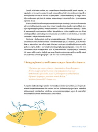 Segundo as iniciativas estudadas, esse compartilhamento é mais bem-sucedido quando as escolas e as
organizações preveem um tempo para integração interpessoal e curricular entre os educadores e quando as
informações compartilhadas são utilizadas nos planejamentos. O importante é o esforço em integrar os múl-
tiplos mundos vividos pela criança de modo que sua aprendizagem se torne significativa e relevante para sua
experiência de vida.
     Os relatos das iniciativas informam que o movimento em direção a essa integração e compartilhamento das
ações vem modificando a gestão escolar. Busca-se maior integração entre os educadores e a consolidação de es-
paços conjuntos de planejamento (o professor comunitário é o grande facilitador desses processos). A entrada
de novos campos do conhecimento nas atividades desenvolvidas com as crianças e adolescentes vem abrindo
caminho para debates sobre mudanças no currículo escolar que considerem os contextos locais, os saberes das
comunidades e as especificidades dos territórios.
     Ao enfrentar o desafio conjunto de ofertar jornada ampliada, escolas e ONGs enfatizaram o quanto a par-
ceria precisa ser continuamente “concertada”. O entendimento é o de que, para uma e outra, os desafios e ban-
deiras ora se assemelham, ora conflitam, ora se distanciam. A escola como instituição pública enfrenta desafios
que lhe são próprios, obedece a uma forma de administração rígida, regida por legislações e regras; além de ser
continuamente cobrada pelas expectativas sociais de pais e comunidades. As organizações, por sua natureza
civil, seguem padrões próprios, ligados às suas causas. Segundo os relatos, a parceria é bem-sucedida quando
ambas sabem tirar partido do que é próprio a cada uma e focar no direito de aprender.



A integração entre os diversos campos do conhecimento

        “Queremos que nossas crianças e jovens saiam da escola capazes
        de ler e se expressar por meio de uma linguagem com a qual
        tenham mais afinidades, o que só podem fazer se conhecerem as
        diferentes linguagens postas no mundo de hoje.”
        BARBOSA, Antonio; LEITE, Regina, 2005


As propostas de educação integral que estão emergindo buscam oferecer oportunidades para crianças e ado-
lescentes compreenderem e expressarem o mundo utilizando as diferentes linguagens (verbal, matemática,
artística, corporal, tecnológica), por entender que os processos de aprendizagem ocorrem de modo multidi-
mensional e mobilizam tanto dimensões afetivas como cognitivas.




46                                                                                   Tendências para Educação Integral
 