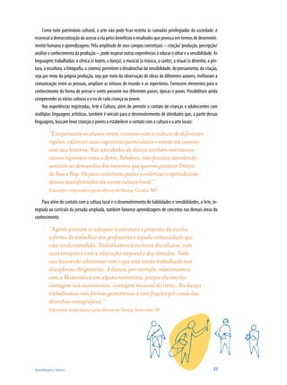Como todo patrimônio cultural, a arte não pode ficar restrita às camadas privilegiadas da sociedade: é
essencial a democratização do acesso a ela pelos benefícios e resultados que provoca em termos de desenvolvi-
mento humano e aprendizagens. Pela amplitude de seus campos conceituais – criação/ produção, percepção/
análise e conhecimento da produção –, pode inspirar outras experiências a educar o olhar e a sensibilidade. As
linguagens trabalhadas: a cênica (o teatro, a dança); a musical (a música, o canto); a visual (o desenho, a pin-
tura, a escultura, a fotografia, o cinema) permitem o desabrochar da sensibilidade, do pensamento, da criação,
seja por meio da própria produção, seja por meio da observação de obras de diferentes autores; melhoram a
comunicação entre as pessoas, ampliam as leituras de mundo e os repertórios. Fornecem elementos para o
conhecimento da forma de pensar e sentir presente nos diferentes países, épocas e povos. Possibilitam ainda
compreender as várias culturas e o eu de cada criança ou jovem.
    Nas experiências registradas, Arte e Cultura, além de permitir o contato de crianças e adolescentes com
múltiplas linguagens artísticas, também é veículo para o desenvolvimento de atividades que, a partir dessas
linguagens, buscam levar crianças e jovens a estabelecer o contato com a cultura e a arte locais:

          “É importante os alunos terem contatos com a cultura de diferentes
          regiões, valorizar suas expressões particulares e entrar em contato
          com sua história. Nas atividades de dança também ensinamos
          ritmos regionais como o Siriri, Rebolexo, não ficamos atendendo
          somente as demandas dos meninos que querem praticar Dança
          de Rua e Rap. Os pais costumam gostar e valorizar o aprendizado
          dessas manifestações da nossa cultura local.”
          Educador responsável pela oficina de Dança, Cuiabá, MT

    Para além do contato com a cultura local e o desenvolvimento de habilidades e sensibilidades, a Arte, in-
tegrada ao currículo da jornada ampliada, também favorece aprendizagens de conceitos nas demais áreas do
conhecimento.

          “A gente procura se adequar à estrutura e proposta da escola,
          à forma de trabalhar dos professores e àquela comunidade que
          está sendo atendida. Trabalhamos a vivência dos alunos, com
          suas emoções e com a educação corporal e dos sentidos. Tudo
          isso buscando relacionar com o que está sendo trabalhado nas
          disciplinas obrigatórias. A dança, por exemplo, relacionamos
          com a Matemática em alguns momentos, porque ela envolve
          contagem nos movimentos, contagem musical do ritmo. Na dança
          trabalhamos com formas geométricas e com frações por conta dos
          desenhos coreográficos.”
          Educador responsável pela oficina de Dança, Sorocaba, SP




Aprendizagem e Saberes                                                                                       49
 