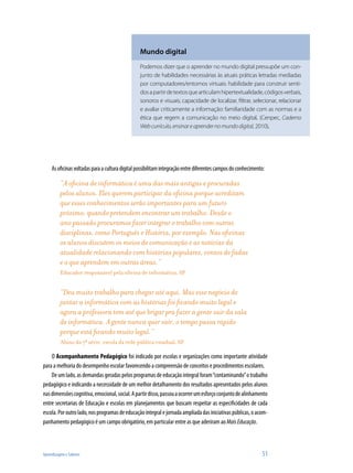 Mundo digital
                                                 Podemos dizer que o aprender no mundo digital pressupõe um con-
                                                 junto de habilidades necessárias às atuais práticas letradas mediadas
                                                 por computadores/entornos virtuais: habilidade para construir senti-
                                                 dos a partir de textos que articulam hipertextualidade, códigos verbais,
                                                 sonoros e visuais; capacidade de localizar, filtrar, selecionar, relacionar
                                                 e avaliar criticamente a informação: familiaridade com as normas e a
                                                 ética que regem a comunicação no meio digital. (Cenpec, Caderno
                                                 Web currículo, ensinar e aprender no mundo digital, 2010).




     As oficinas voltadas para a cultura digital possibilitam integração entre diferentes campos do conhecimento:

          “A oficina de informática é uma das mais antigas e procuradas
          pelos alunos. Eles querem participar da oficina porque acreditam
          que esses conhecimentos serão importantes para um futuro
          próximo, quando pretendem encontrar um trabalho. Desde o
          ano passado procuramos fazer integrar o trabalho com outras
          disciplinas, como Português e História, por exemplo. Nas oficinas
          os alunos discutem os meios de comunicação e as notícias da
          atualidade relacionando com histórias populares, contos de fadas
          e o que aprendem em outras áreas.”
          Educador responsável pela oficina de informática, SP


          “Deu muito trabalho para chegar até aqui. Mas esse negócio de
          juntar a informática com as histórias foi ficando muito legal e
          agora a professora tem até que brigar pra fazer a gente sair da sala
          de informática. A gente nunca quer sair, o tempo passa rápido
          porque está ficando muito legal.”
          Aluno da 7ª série, escola da rede pública estadual, SP

    O Acompanhamento Pedagógico foi indicado por escolas e organizações como importante atividade
para a melhoria do desempenho escolar favorecendo a compreensão de conceitos e procedimentos escolares.
    De um lado, as demandas geradas pelos programas de educação integral foram “contaminando” o trabalho
pedagógico e indicando a necessidade de um melhor detalhamento dos resultados apresentados pelos alunos
nas dimensões cognitiva, emocional, social. A partir disso, passou a ocorrer um esforço conjunto de alinhamento
entre secretarias de Educação e escolas em planejamentos que buscam respeitar as especificidades de cada
escola. Por outro lado, nos programas de educação integral e jornada ampliada das iniciativas públicas, o acom-
panhamento pedagógico é um campo obrigatório, em particular entre as que aderiram ao Mais Educação.



Aprendizagem e Saberes                                                                                         51
 