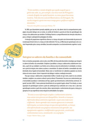“E tem também o estudo dirigido que ajuda naquilo que a
        gente não sabe, eu, por exemplo, sou meio ruim de Português e
        o estudo dirigido me ajuda bastante, eu estou quase boa nessa
        matéria. Todo dia tem aula de Matemática e de Português. Na
        escola integral a gente tem mais tempo para o professor explicar
        direitinho. ”
        Aluna da rede pública municipal, Palmas, TO

    As ONGs que desenvolvem jornada ampliada, por sua vez, não abrem mão do acompanhamento peda-
gógico, buscando dialogar com as escolas, no sentido de fortalecer a parceria em favor da aprendizagem das
crianças e dos adolescentes que atendem. Tal diálogo favorece o compartilhamento das intenções educativas e
passa a integrar o planejamento pedagógico de ambas.
    A intenção de proporcionar experiências diversas às crianças não pode estar desvinculada do processo de
escolarização formal (visto ser a criança um todo indivisível). Por isso, as ONGs buscam aproximação com as es-
colas frequentadas pelas crianças atendidas, buscando acompanhar o seu desenvolvimento cognitivo e social.




Integrar os saberes da família e da comunidade
Entre as iniciativas pesquisadas, tanto escolas como ONGs vêm buscando desenvolver estratégias que integrem
os saberes da família e da comunidade. O objetivo é possibilitar a crianças e adolescentes estabelecerem cone-
xões, a partir de sua realidade e sua história com as diversas áreas do conhecimento. As atividades se estrutu-
ram a partir de relações entre saberes escolares e comunitários. Os saberes da família e comunidade não estão
destituídos desse legado da humanidade. Muitas vezes se transformam em sabedorias populares ou mesmo
sínteses de senso comum. Assim é impossível não dialogar e realizar a mediação necessária.
    Para que crianças e adolescentes compreendam melhor o mundo em que vivem, atuem no seu contexto
imediato e ampliem o seu universo cultural é preciso oferecer “ferramentas” de acesso aos conhecimentos que
a humanidade já produziu e sistematizou até hoje, aqueles que denominamos conhecimentos universais. Se-
gundo Sacristán (2005), “somos potenciais beneficiários de um grande legado cultural”. No entanto, as novas
aquisições de aprendizagem ocorrem a partir da combinação do já conhecido com o novo, isto é, cada nova
aprendizagem acontece a partir dos conceitos, ideias, representações e conhecimentos dos quais a criança já se
apropriou em suas experiências numa relação de continuidade e/ou ruptura:

        “Às vezes a nova informação amplia o conhecimento anterior,
        mas outras vezes provoca um desequilíbrio, levando a criança a
        reformular ideias anteriores superando-as por uma visão nova
        e diferente. Assim aprender não consiste apenas em ir somando
        informações: ao mesmo tempo em que está aprendendo, a criança
        está reformulando seus próprios mecanismos de aprender, seu
        equipamento cognitivo, modificando o que já existe, construindo
        conhecimentos novos, constituindo-se a si própria. “
        Cenpec, Raízes e Asas 5, 1996

52                                                                                   Tendências para Educação Integral
 