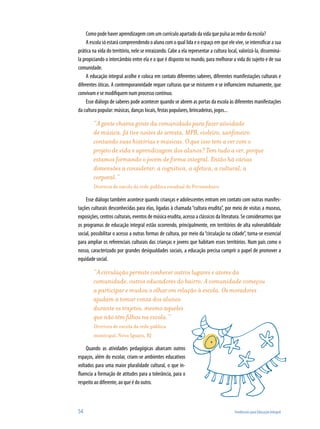 Como pode haver aprendizagem com um currículo apartado da vida que pulsa ao redor da escola?
     A escola só estará compreendendo o aluno com o qual lida e o espaço em que ele vive, se intensificar a sua
prática na vida do território, nele se enraizando. Cabe a ela representar a cultura local, valorizá-la, disseminá-
la propiciando o intercâmbio entre ela e o que é disposto no mundo, para melhorar a vida do sujeito e de sua
comunidade.
     A educação integral acolhe e coloca em contato diferentes saberes, diferentes manifestações culturais e
diferentes óticas. A contemporaneidade requer culturas que se misturem e se influenciem mutuamente, que
convivam e se modifiquem num processo contínuo.
     Esse diálogo de saberes pode acontecer quando se abrem as portas da escola às diferentes manifestações
da cultura popular: músicas, danças locais, festas populares, brincadeiras, jogos...

        “A gente chama gente da comunidade para fazer atividade
        de música. Já tive noites de seresta, MPB, violeiro, sanfoneiro
        contando suas histórias e músicas. O que isso tem a ver com o
        projeto de vida e aprendizagem dos alunos? Tem tudo a ver, porque
        estamos formando o jovem de forma integral. Então há várias
        dimensões a considerar: a cognitiva, a afetiva, a cultural, a
        corporal.“
        Diretora de escola da rede pública estadual de Pernambuco

    Esse diálogo também acontece quando crianças e adolescentes entram em contato com outras manifes-
tações culturais desconhecidas para elas, ligadas à chamada “cultura erudita”, por meio de visitas a museus,
exposições, centros culturais, eventos de música erudita, acesso a clássicos da literatura. Se considerarmos que
os programas de educação integral estão ocorrendo, principalmente, em territórios de alta vulnerabilidade
social, possibilitar o acesso a outras formas de cultura, por meio da “circulação na cidade”, torna-se essencial
para ampliar os referenciais culturais das crianças e jovens que habitam esses territórios. Num país como o
nosso, caracterizado por grandes desigualdades sociais, a educação precisa cumprir o papel de promover a
equidade social.

        “A circulação permite conhecer outros lugares e atores da
        comunidade, outros educadores do bairro. A comunidade começou
        a participar e mudou o olhar em relação à escola. Os moradores
        ajudam a tomar conta dos alunos
        durante os trajetos, mesmo aqueles
        que não têm filhos na escola.”
        Diretora de escola da rede pública
        municipal, Nova Iguaçu, RJ

    Quando as atividades pedagógicas abarcam outros
espaços, além do escolar, criam-se ambientes educativos
voltados para uma maior pluralidade cultural, o que in-
fluencia a formação de atitudes para a tolerância, para o
respeito ao diferente, ao que é do outro.



54                                                                                     Tendências para Educação Integral
 