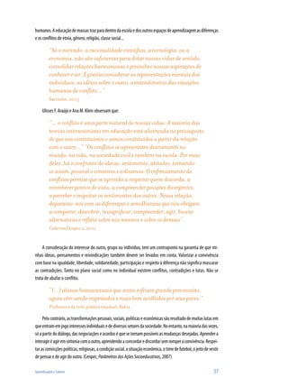 humanos. A educação de massas traz para dentro da escola e dos outros espaços de aprendizagem as diferenças
e os conflitos de etnia, gênero, religião, classe social...

          “Só o mercado, a racionalidade científica, a tecnologia, ou a
          economia, não são suficientes para dotar nossas vidas de sentido,
          consolidar relações harmoniosas e preencher nossas aspirações de
          conhecer e ser. É preciso considerar as representações mentais dos
          indivíduos, as ideias sobre o outro, o entendimento das situações
          humanas de conflito...”
          Sacristán, 2005

     Ulisses F. Araújo e Ana M. Klein observam que:

          “... o conflito é uma parte natural de nossas vidas. A maioria das
          teorias interacionistas em educação está alicerçada no pressuposto
          de que nos constituímos e somos constituídos a partir da relação
          com o outro...” “Os conflitos se apresentam diariamente no
          mundo: na vida, na sociedade civil e também na escola. Por meio
          deles, há o confronto de ideias, sentimento, atitudes, tornando-
          se assim, possível o consenso e o dissenso. O enfrentamento de
          conflitos permite que se aprenda a respeitar quem discorda, a
          reconhecer pontos de vista, a compreender posições divergentes,
          a perceber e respeitar os sentimentos dos outros. Nessa relação,
          deparamo-nos com as diferenças e semelhanças que nos obrigam
          a comparar, descobrir, ressignificar, compreender, agir, buscar
          alternativas e refletir sobre nós mesmos e sobre os demais”.
          Caderno Cenpec 2, 2001


    A consideração do interesse do outro, grupo ou indivíduo, tem um contraponto na garantia de que mi-
nhas ideias, pensamentos e reivindicações também devem ser levados em conta. Valorizar a convivência
com base na igualdade, liberdade, solidariedade, participação e respeito à diferença não significa mascarar
as contradições. Tanto no plano social como no individual existem conflitos, contradições e lutas. Não se
trata de abafar o conflito.

          “(...) alunos homossexuais que antes sofriam grande preconceito,
          agora vêm sendo respeitados e mais bem acolhidos por seus pares.”
          Professora da rede pública estadual, Bahia

     Pelo contrário, as transformações pessoais, sociais, políticas e econômicas são resultado de muitas lutas em
que entram em jogo interesses individuais e de diversos setores da sociedade. No entanto, na maioria das vezes,
só a partir do diálogo, das negociações e acordos é que se tornam possíveis as mudanças desejadas. Aprender a
interagir é agir em sintonia com o outro, aprendendo a concordar e discordar sem romper a convivência. Respei-
tar as convicções políticas, religiosas, a condição social, a situação econômica, o time de futebol, o jeito de vestir
de pensar e de agir do outro. (Cenpec, Parâmetros das Ações Socioeducativas, 2007)

Aprendizagem e Saberes                                                                                             57
 