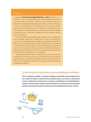 Na prática...
A organização Serviço de Tecnologia Alternativa – Serta desenvolve nas co-
munidades rurais, no Estado de Pernambuco, a Proposta Educacional de Apoio
ao Desenvolvimento Sustentável – PEADS, por meio da qual as crianças e os
adolescentes atendidos pela organização são orientados a desenvolver pesqui-
sas que visam intervenções nas comunidades onde vivem. Os temas das pes-
quisas são definidos coletivamente e os resultados são compartilhados com as
comunidades com o propósito de elaborar maneiras de transformar a realidade
em que todos vivem, melhorando a qualidade de vida e a relação sustentável
com o meio ambiente.
    Entre as atividades desencadeadas pelas pesquisas estão a produção de
censos ambiental, agropecuário e populacional; o estudo do ecossistema lo-
cal e das formas de produção da comunidade. As atividades desenvolvidas na
PEADS visam tanto instrumentalizar crianças e adolescentes com ferramentas
da educação formal quanto ampliar seus conhecimentos sobre a realidade em
que vivem, com seus recursos humanos, naturais e econômicos. Neste processo,
crianças e adolescentes produzem conhecimento sobre seu entorno e praticam
formas de intervir sustentavelmente na comunidade.
    “a preparação do plantio (quem ia plantar; quem já tinha terra, se já esta-
va preparada, qual o tamanho da terra; se já possuía semente; se queimava o
mato para plantar...) [...]; quais as condições do plantio; que tipo de lavoura é mais
cultivada? qual o destino da colheita? solo e vegetação; valores/ética.” (Moura,
coordenador do Serta, PE)




                A valorização da experiência nas metodologias utilizadas
                Entre as 16 experiências estudadas, as estratégias metodológicas mais utilizadas na jornada ampliada são ofi-
                cinas e projetos de trabalho. As primeiras priorizam experiências práticas, o que favorece a compreensão de
                conceitos e procedimentos de modo concreto. Já os segundos, ao possibilitarem uma visão globalizada/inter-
                disciplinar e relacional do objeto estudado, promovem convergência entre as diversas áreas do conhecimento,
                podendo ser desenvolvidos ao longo de um tempo que permita o aprofundamento de assuntos e conceitos.




                60                                                                                  Tendências para Educação Integral
 