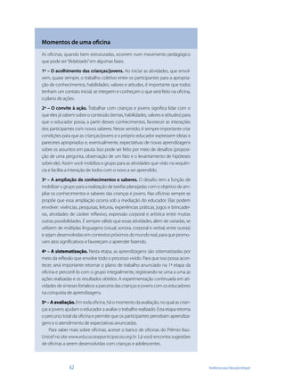 Momentos de uma oficina
As oficinas, quando bem estruturadas, ocorrem num movimento pedagógico
que pode ser “didatizado” em algumas fases.
1ª – O acolhimento das crianças/jovens. Ao iniciar as atividades, que envol-
vem, quase sempre, o trabalho coletivo entre os participantes para a apropria-
ção de conhecimentos, habilidades, valores e atitudes, é importante que todos
tenham um contato inicial, se integrem e conheçam o que será feito na oficina,
o plano de ações.
2ª – O convite à ação. Trabalhar com crianças e jovens significa lidar com o
que eles já sabem sobre o conteúdo (temas, habilidades, valores e atitudes) para
que o educador possa, a partir desses conhecimentos, favorecer as interações
dos participantes com novos saberes. Nesse sentido, é sempre importante criar
condições para que as crianças/jovens e o próprio educador expressem ideias e
pareceres apropriados e, eventualmente, expectativas de novas aprendizagens
sobre os assuntos em pauta. Isso pode ser feito por meio de desafios (proposi-
ção de uma pergunta, observação de um fato e o levantamento de hipóteses
sobre ele). Assim você mobiliza o grupo para as atividades que virão na sequên-
cia e facilita a interação de todos com o novo a ser aprendido.
3ª – A ampliação de conhecimentos e saberes. O desafio tem a função de
mobilizar o grupo para a realização de tarefas planejadas com o objetivo de am-
pliar os conhecimentos e saberes das crianças e jovens. Nas oficinas sempre se
propõe que essa ampliação ocorra sob a mediação do educador. Elas podem
envolver: vivências, pesquisas, leituras, experiências práticas, jogos e brincadei-
ras, atividades de caráter reflexivo, expressão corporal e artística entre muitas
outras possibilidades. É sempre válido que essas atividades, além de variadas, se
utilizem de múltiplas linguagens (visual, sonora, corporal e verbal, entre outras)
e sejam desenvolvidas em contextos próximos do mundo real, para que promo-
vam atos significativos e favoreçam o aprender fazendo.
4ª – A sistematização. Nesta etapa, as aprendizagens são sistematizadas por
meio da reflexão que envolve todo o processo vivido. Para que isso possa acon-
tecer, será importante retomar o plano de trabalho anunciado na 1ª etapa da
oficina e percorrê-lo com o grupo integralmente, registrando-se uma a uma as
ações realizadas e os resultados obtidos. A experimentação continuada em ati-
vidades de sínteses fortalece a parceria das crianças e jovens com os educadores
na conquista de aprendizagens.
5ª – A avaliação. Em toda oficina, há o momento da avaliação, no qual as crian-
ças e jovens ajudam o educador a avaliar o trabalho realizado. Esta etapa retoma
o percurso total da oficina e permite que os participantes percebam aprendiza-
gens e o atendimento de expectativas anunciadas.
    Para saber mais sobre oficinas, acesse o banco de oficinas do Prêmio Itaú-
Unicef no site www.educacaoeparticipacao.org.br. Lá você encontra sugestões
de oficinas a serem desenvolvidas com crianças e adolescentes.



               62                                                                     Tendências para Educação Integral
 