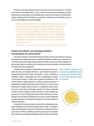 No entanto, se não houver clareza por parte dos educadores acerca do que se pretende com a realização
de uma oficina ou uma sequência delas, e se não se realizar uma articulação dessas atividades com aquelas
desenvolvidas no currículo regular, essa metodologia pode se converter num “pot-pourri” de atividades desar-
ticuladas e desfocadas. Além disso, identificar e acompanhar os resultados que vão sendo obtidos no processo
torna-se vital para legitimar esse tipo de metodologia.

          “Há uma ligação forte entre as disciplinas. Fizemos um projeto que
          partiu inicialmente das disciplinas diversificadas (“oficinas”) a
          partir da música Pérola Negra, de Daniela Mercury. Na aula de
          música/percussão foi trabalhado o ritmo, a professora de dança
          trabalhou a coreografia e as professoras de história e de geografia
          trabalharam a questão do negro no Brasil, a ancestralidade. Foi
          um trabalho conceitual e ao mesmo tempo vivencial, de formação
          mesmo dos alunos.”
          Professora de ensino fundamental – anos finais, rede pública municipal, Palmas, TO


Projetos de trabalho: uma abordagem global e
interdisciplinar do conhecimento
    Uma olhada em qualquer meio de difusão de pesquisa científica mostra-nos que atualmente as pesquisas
mais importantes são realizadas por grupos de especialistas de diferentes disciplinas que se comunicam e tro-
cam de forma crítica e criativa dados, conceitos, problemas e métodos. O ensino de uma ciência integrada serve
para que alunos analisem os problemas não só da perspectiva de uma única disciplina, mas também do ponto
de vista de outras áreas do conhecimento.
    O trabalho curricular integrado ou interdisciplinar permite que questões ou per- Nesta sociedade da informação em que
guntas mais vitais e com frequência conflituosas – que normalmente não podem ser vivemos as maiores dificuldades não estão
confinadas dentro dos limites de apenas uma disciplina – possam ser formuladas e relacionadas com a obtenção da informa-
enfrentadas. Questões contemporâneas tais como a sustentabilidade do planeta, ção, mas em saber relacioná-las e analisá-
as novas fontes de energia, os conflitos raciais, a produção de transgênicos etc. difi- las criticamente.
cilmente poderão ser tratadas utilizando-se o enfoque de apenas uma disciplina. A
complexidade da realidade exige múltiplos olhares! Além disso, um currículo menos
fragmentado em disciplinas desperta o interesse e a curiosidade das crianças e jovens,
pois o que se estuda sempre está vinculado a questões reais e práticas, estimulando
os sujeitos a analisar os problemas nos quais se envolvem e a procurar alguma solu-
ção para eles. É um tipo de educação que incentiva a formação de pessoas criativas e
inovadoras. Nesta sociedade da informação em que vivemos as maiores dificuldades
não estão relacionadas com a obtenção da informação, mas em saber relacioná-las e
analisá-las criticamente.
    A integração entre os diversos campos do conhecimento é contemplada pela abor-
dagem interdisciplinar do conhecimento. Segundo Santomé (1998), a interdisciplina-
ridade é fundamentalmente um processo e uma filosofia de trabalho que entram em
ação na hora de enfrentar os problemas e questões que preocupam uma sociedade.
Nesse sentido é uma metodologia de trabalho que envolve educadores com diferentes


Aprendizagem e Saberes                                                                                   63
 