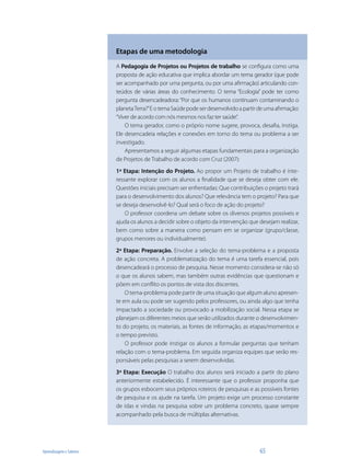 Etapas de uma metodologia
                         A Pedagogia de Projetos ou Projetos de trabalho se configura como uma
                         proposta de ação educativa que implica abordar um tema gerador (que pode
                         ser acompanhado por uma pergunta, ou por uma afirmação) articulando con-
                         teúdos de várias áreas do conhecimento. O tema “Ecologia” pode ter como
                         pergunta desencadeadora: “Por que os humanos continuam contaminando o
                         planeta Terra?” E o tema Saúde pode ser desenvolvido a partir de uma afirmação:
                         “Viver de acordo com nós mesmos nos faz ter saúde”.
                             O tema gerador, como o próprio nome sugere, provoca, desafia, instiga.
                         Ele desencadeia relações e conexões em torno do tema ou problema a ser
                         investigado.
                             Apresentamos a seguir algumas etapas fundamentais para a organização
                         de Projetos de Trabalho de acordo com Cruz (2007):
                         1ª Etapa: Intenção do Projeto. Ao propor um Projeto de trabalho é inte-
                         ressante explorar com os alunos a finalidade que se deseja obter com ele.
                         Questões iniciais precisam ser enfrentadas: Que contribuições o projeto trará
                         para o desenvolvimento dos alunos? Que relevância tem o projeto? Para que
                         se deseja desenvolvê-lo? Qual será o foco de ação do projeto?
                             O professor coordena um debate sobre os diversos projetos possíveis e
                         ajuda os alunos a decidir sobre o objeto da intervenção que desejam realizar,
                         bem como sobre a maneira como pensam em se organizar (grupo/classe,
                         grupos menores ou individualmente).
                         2ª Etapa: Preparação. Envolve a seleção do tema-problema e a proposta
                         de ação concreta. A problematização do tema é uma tarefa essencial, pois
                         desencadeará o processo de pesquisa. Nesse momento considera-se não só
                         o que os alunos sabem, mas também outras evidências que questionam e
                         põem em conflito os pontos de vista dos discentes.
                             O tema-problema pode partir de uma situação que algum aluno apresen-
                         te em aula ou pode ser sugerido pelos professores, ou ainda algo que tenha
                         impactado a sociedade ou provocado a mobilização social. Nessa etapa se
                         planejam os diferentes meios que serão utilizados durante o desenvolvimen-
                         to do projeto, os materiais, as fontes de informação, as etapas/momentos e
                         o tempo previsto.
                             O professor pode instigar os alunos a formular perguntas que tenham
                         relação com o tema-problema. Em seguida organiza equipes que serão res-
                         ponsáveis pelas pesquisas a serem desenvolvidas.
                         3ª Etapa: Execução O trabalho dos alunos será iniciado a partir do plano
                         anteriormente estabelecido. É interessante que o professor proponha que
                         os grupos esbocem seus próprios roteiros de pesquisas e as possíveis fontes
                         de pesquisa e os ajude na tarefa. Um projeto exige um processo constante
                         de idas e vindas na pesquisa sobre um problema concreto, quase sempre
                         acompanhado pela busca de múltiplas alternativas.




Aprendizagem e Saberes                                                                 65
 