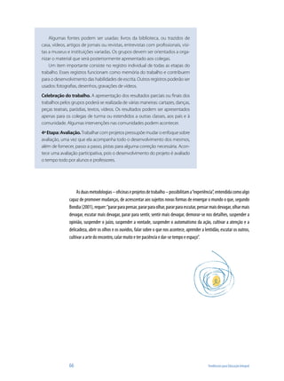 Algumas fontes podem ser usadas: livros da biblioteca, ou trazidos de
casa, vídeos, artigos de jornais ou revistas, entrevistas com profissionais, visi-
tas a museus e instituições variadas. Os grupos devem ser orientados a orga-
nizar o material que será posteriormente apresentado aos colegas.
    Um item importante consiste no registro individual de todas as etapas do
trabalho. Esses registros funcionam como memória do trabalho e contribuem
para o desenvolvimento das habilidades de escrita. Outros registros poderão ser
usados: fotografias, desenhos, gravações de vídeos.
Celebração do trabalho. A apresentação dos resultados parciais ou finais dos
trabalhos pelos grupos poderá se realizada de várias maneiras: cartazes, danças,
peças teatrais, paródias, textos, vídeos. Os resultados podem ser apresentados
apenas para os colegas de turma ou estendidos a outras classes, aos pais e à
comunidade. Algumas intervenções nas comunidades podem acontecer.
4ª Etapa: Avaliação. Trabalhar com projetos pressupõe mudar o enfoque sobre
avaliação, uma vez que ela acompanha todo o desenvolvimento dos mesmos,
além de fornecer, passo a passo, pistas para alguma correção necessária. Acon-
tece uma avaliação participativa, pois o desenvolvimento do projeto é avaliado
o tempo todo por alunos e professores.




                    As duas metodologias – oficinas e projetos de trabalho – possibilitam a “experiência”, entendida como algo
               capaz de promover mudanças, de acrescentar aos sujeitos novas formas de enxergar o mundo o que, segundo
               Bondia (2001), requer: “parar para pensar, parar para olhar, parar para escutar, pensar mais devagar, olhar mais
               devagar, escutar mais devagar, parar para sentir, sentir mais devagar, demorar-se nos detalhes, suspender a
               opinião, suspender o juízo, suspender a vontade, suspender o automatismo da ação, cultivar a atenção e a
               delicadeza, abrir os olhos e os ouvidos, falar sobre o que nos acontece, aprender a lentidão, escutar os outros,
               cultivar a arte do encontro, calar muito e ter paciência e dar-se tempo e espaço”.




               66                                                                                    Tendências para Educação Integral
 