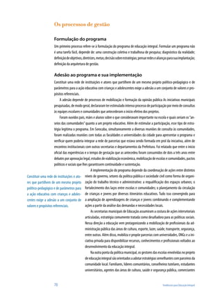 Os processos de gestão

                     Formulação do programa
                     Um primeiro processo refere-se à formulação do programa de educação integral. Formular um programa não
                     é uma tarefa fácil, depende de: uma construção coletiva e trabalhosa de pesquisa; diagnóstico da realidade;
                     definição de objetivos, diretrizes, metas; decisão sobre estratégias; pensar redes e alianças para sua implantação;
                     definição da arquitetura de gestão.

                     Adesão ao programa e sua implementação
                      Constituir uma rede de instituições e atores que partilhem de um mesmo projeto político-pedagógico e de
                      parâmetros para a ação educativa com crianças e adolescentes exige a adesão a um conjunto de valores e pro-
                      pósitos referenciais.
                           A adesão depende de processos de mobilização e formação da opinião pública As iniciativas municipais
                      pesquisadas, de modo geral, declararam ter estimulado intenso processo de participação por meio de consultas
                      às equipes escolares e comunidades que antecederam o início efetivo dos projetos.
                           Foram ouvidos pais, mães e alunos sobre o que consideravam importante na escola e quais seriam os “an-
                      seios das comunidades” quanto a um projeto educativo. Além de estimular a participação, esse tipo de estra-
                      tégia legitima o programa. Em Sorocaba, simultaneamente a diversas reuniões de consulta às comunidades,
                      foram realizadas reuniões com todas as faculdades e universidades da cidade para apresentar o programa e
                      verificar quem poderia integrar a rede de parcerias que estava sendo formada em prol da iniciativa, além de
                      encontros institucionais com outras secretarias e departamentos da Prefeitura. Foi relatado que entre o início
                      oficial das experiências e o tempo de gestação que as antecedeu foram consumidos de dois a três anos entre
                      debates por aprovação legal, estudos de viabilização econômica, mobilização de escolas e comunidades, pactos
                      políticos e sociais que lhes garantissem continuidade e sustentação.
                                                     A implementação do programa depende da coordenação de ações entre distintos
Constituir uma rede de instituições e ato- níveis de governo, setores da política pública e sociedade civil como forma de organi-
res que partilhem de um mesmo projeto zação do trabalho técnico e administrativo: a requalificação dos espaços urbanos; o
político-pedagógico e de parâmetros para fortalecimento dos laços entre escolas e comunidades; o planejamento da circulação
a ação educativa com crianças e adoles- de crianças e jovens por diversos itinerários educativos. Tudo isso convergindo para
centes exige a adesão a um conjunto de a ampliação de aprendizagens de crianças e jovens combinando e complementando
valores e propósitos referenciais.              ações a partir da análise das demandas e necessidades locais.
                                                     As secretarias municipais de Educação assumiram a costura de ações intersetoriais
                                                articuladas, estratégia comumente tratada como desafiadora para as políticas sociais.
                                                Nessa direção a educação vem protagonizando a mobilização de profissionais da ad-
                                                ministração pública das áreas de cultura, esporte, lazer, saúde, transporte, segurança,
                                                entre outras. Além disso, mobiliza e propõe parcerias com universidades, ONGs e a ini-
                                                ciativa privada para disponibilizar recursos, conhecimentos e profissionais voltados ao
                                                desenvolvimento da educação integral.
                                                     Na outra ponta da política municipal, os gestores das escolas envolvidas no projeto
                                                de educação integral são orientados a adotar estratégias semelhantes com parceiros da
                                                comunidade local. Familiares, líderes comunitários, conselheiros tutelares, estudantes
                                                universitários, agentes das áreas de cultura, saúde e segurança pública, comerciantes


                     70                                                                                      Tendências para Educação Integral
 