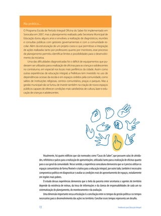 Na prática...
O Programa Escola de Período Integral Oficina do Saber foi implementado em
Sorocaba em 2007, mas o planejamento realizado pela Secretaria Municipal de
Educação durou alguns anos e envolveu a realização de diagnósticos, reuniões
e consultas públicas com gestores governamentais e com a comunidade es-
colar. Além da estruturação de um projeto coeso e que permitisse a integração
de ações realizadas tanto por professores quanto por monitores, esse processo
de planejamento permitiu identificar limites e possibilidades para o desenvolvi-
mento da iniciativa.
    Uma das dificuldades diagnosticadas foi o déficit de equipamentos que pu-
dessem ser utilizados para a realização de oficinas para as crianças e adolescentes
no contraturno, em especial nos locais mais periféricos da cidade. Assim como
outras experiências de educação integral, a Prefeitura tem investido no uso de
dependências ociosas da escola e em espaços cedidos pela comunidade, como
salões de instituições religiosas, centros comunitários, praças e parques. Mas a
gestão municipal não se furtou de investir também na criação de novos espaços
públicos capazes de oferecer condições mais satisfatórias de cultura, lazer e edu-
cação de crianças e adolescentes.




                    Atualmente, há quatro edifícios que são nomeados como “Casas do Saber”, que possuem salas de ativida-
               des, refeitórios e palcos para a realização de apresentações, utilizadas tanto para a realização de oficinas quanto
               para o uso geral da comunidade. Nesse sentido, a experiência sorocabana demonstra que se é preciso utilizar os
               espaços comunitários de forma flexível e criativa para a educação integral, por outro lado, também é necessário
               compromisso político em diagnosticar e avaliar as condições reais de aproveitamento de espaços, notadamente
               em regiões mais pobres..
                    O estudo dessas experiências demonstra que o êxito da parceria entre secretarias e agentes do território
               depende da existência de rotinas, da troca de informações e da clareza de responsabilidades de cada um na
               sistematização do planejamento, do monitoramento e da avaliação.
                    Uma dimensão importante nessa articulação é a conciliação entre os tempos da gestão política e os tempos
               necessários para o desenvolvimento das ações no território. Conciliar esses tempos representa um desafio.

               72                                                                                      Tendências para Educação Integral
 