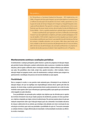 Na prática ...
                                               Em Pernambuco, a Secretaria Estadual de Educação – SEE implementou, em
                                               2008, o Programa de Educação Integral, cujo principal objetivo é contribuir para
                                               a melhoria da educação de estudantes do ensino médio, apostando na cons-
                                               trução de escolas de tempo integral, semi-integral ou integral/integrado à edu-
                                               cação profissionalizante. Para garantir a sinergia e o planejamento entre os pro-
                                               fissionais que irão atuar nesses centros, denominados Escolas de Referência em
                                               Ensino Médio – Erems, a gestão estadual tem adotado alguns procedimentos.
                                                    A todos os profissionais que ingressam nas Erems é oferecida uma formação
                                               inicial, em que são explicitados os objetivos, princípios, projeto pedagógico e roti-
                                               nas de trabalho. A SEE também organiza encontros regulares que reúnem gesto-
                                               res escolares e professores que trocam suas experiências administrativas e formas
                                               de conduzir o trabalho educativo com os jovens. Além disso, para fundar uma
                                               nova unidade ou dar início ao processo de planejamento de um novo ano letivo,
                                               além de técnicos da administração, são acionados profissionais e os próprios es-
                                               tudantes de escolas que já acumularam maior experiência com o Programa..




Monitoramento contínuo e avaliações periódicas
O monitoramento e avaliação participativos podem favorecer a gestão dos programas de educação integral,
pois permitem levantar informações e produzir conhecimentos sobre os processos e resultados das atividades
educativas, além de ajudar os diferentes atores e instituições envolvidos a elaborar referências que melhorem
suas ações. Eles possibilitam, desse modo, corrigir rotas, quando necessário, e aferir resultados. Sendo a
educação integral um programa recente, carece de monitoramento e avaliação contínuos para assegurar seu
aprimoramento e consolidação. Este processo será mais bem detalhado na seção seguinte.

Flexibilidade
Deve-se assegurar às escolas e a seus parceiros maior autonomia para a formatação de suas iniciativas de
educação integral, sem que isso signifique uma responsabilização exclusiva desses agentes pelo êxito das
propostas. Ao mesmo tempo, os gestores governamentais devem acordar previamente com a rede de escolas
envolvida e outros agentes sobre o que é relevante para a governança pública e para aqueles que concretamente
estão engajados nas ações educativas.
     Essas possibilidades são permeadas pelas condições mais objetivas que são ofertadas para os agentes
dos territórios formularem mais do que simples propostas de atendimento, pautadas em metas quantitati-
vas e objetivos estipulados por órgãos centrais de administração. Eles precisam projetar planos de ação que
traduzam compreensões sobre o que é educação integral, quais são as demandas e necessidades educativas
de crianças e adolescentes de seu contexto, que estratégias serão adotadas com vistas à construção de uma
articulação no território, quais serão suas prioridades e possibilidades de ação etc. É necessário contemplar
as condições distintas e estágios diferenciados de maturidade e institucionalidade encontrados nas diferen-
tes escolas e municípios.


Uma nova arquitetura de gestão na educação integral                                                               73
 