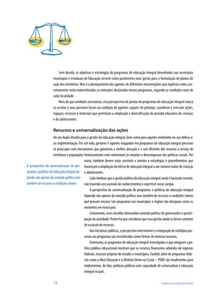 Sem dúvida, os objetivos e estratégias de programas de educação integral desenhados nas secretarias
                     municipais e estaduais de Educação servem como parâmetros mais gerais para a formulação de planos de
                     ação dos territórios. Mas é o planejamento dos agentes de diferentes microrregiões que explicita como con-
                     cretamente serão materializadas as intenções declaradas nesses programas, segundo as condições reais de
                     cada localidade.
                         Mais do que unidades executoras, essa perspectiva de gestão de programas de educação integral coloca
                     as escolas e seus parceiros locais na condição de agentes capazes de planejar, coordenar e articular ações,
                     espaços, recursos e materiais que permitam a ampliação e diversificação da jornada educativa de crianças
                     e de adolescentes.

                     Recursos e universalização das ações
                      Há um duplo desafio para a gestão da educação integral, bem como para aqueles envolvidos na sua defesa e/
                      ou implementação. Por um lado, gestores e agentes engajados em programas de educação integral precisam
                      se preocupar com mecanismos que garantam a melhor alocação e o uso eficiente dos recursos a serviço de
                      territórios e populações historicamente mais vulneráveis às mazelas e descompassos das políticas sociais. Por
                                               outro, também devem estar sensíveis e atentos a estratégias e procedimentos que
A perspectiva de universalização de pro- favoreçam a ampliação da oferta de educação integral a um número maior de crianças
gramas e políticas de educação integral de- e adolescentes.
pende não apenas da vontade política mas            Cabe lembrar que a gestão pública da educação integral ainda é bastante recente,
também de recursos e condições viáveis         não havendo um acumulo de conhecimentos e expertises nesse campo.
                                                    A perspectiva de universalização de programas e políticas de educação integral
                                               depende não apenas da vontade política mas também de recursos e condições viáveis
                                               que possam ancorar tais programas nos municípios e regiões tão desiguais como as
                                               existentes em nosso país.
                                                    Certamente, esses desafios demandam vontade política de governantes e partici-
                                               pação da sociedade. Porém há que considerar que essa gestão ainda se dá em contexto
                                               de escassez de recursos.
                                                    Nas iniciativas públicas, a perspectiva intersetorial e a integração de múltiplas par-
                                               cerias aos programas são reconhecidas como formas de otimizar recursos.
                                                    Entretanto, os programas de educação integral investigados e que integram a po-
                                               lítica pública educacional mostram que os recursos financeiros advindos de repasses
                                               federais, recursos próprios de estados e municípios, Fundeb, além de programas fede-
                                               rais como o Mais Educação e o Dinheiro Direto na Escola – PDDE são insuficientes para
                                               implementar, de fato, políticas públicas com capacidade de universalizar a educação
                                               integral no país.

                      74                                                                                       Tendências para Educação Integral
 